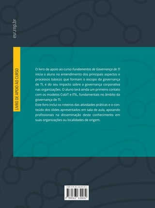 ISBN 978-85-63630-03-2
9 788563 630032
O livro de apoio ao curso Fundamentos de Governança de TI
inicia o aluno no entendimento dos principais aspectos e
processos básicos que formam o escopo da governança
de TI, e do seu impacto sobre a governança corporativa
nas organizações. O aluno terá ainda um primeiro contato
com os modelos CobiT e ITIL, fundamentais no âmbito da
governança de TI.
Este livro inclui os roteiros das atividades práticas e o con-
teúdo dos slides apresentados em sala de aula, apoiando
suas organizações ou localidades de origem.
LIVRODEAPOIOAOCURSO
ISBN 978-85-63630-03-2
9 788563 630032
O livro de apoio ao curso Fundamentos de Governança de TI
inicia o aluno no entendimento dos principais aspectos e
processos básicos que formam o escopo da governança
de TI, e do seu impacto sobre a governança corporativa
nas organizações. O aluno terá ainda um primeiro contato
com os modelos CobiT e ITIL, fundamentais no âmbito da
governança de TI.
Este livro inclui os roteiros das atividades práticas e o con-
teúdo dos slides apresentados em sala de aula, apoiando
suas organizações ou localidades de origem.
LIVRODEAPOIOAOCURSO
 