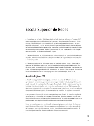 vii
A Escola Superior de Redes (ESR) é a unidade da Rede Nacional de Ensino e Pesquisa (RNP)
responsável pela disseminação do conhecimento em Tecnologias da Informação e Comu-
nicação (TIC). A ESR nasce com a proposta de ser a formadora e disseminadora de com-
petências em TIC para o corpo técnico-administrativo das universidades federais, escolas
técnicas e unidades federais de pesquisa. Sua missão fundamental é realizar a capacitação
técnica do corpo funcional das organizações usuárias da RNP, para o exercício de compe-
tências aplicáveis ao uso eficaz e eficiente das TIC.
A ESR oferece dezenas de cursos distribuídos nas áreas temáticas: Administração e Projeto
de Redes, Administração de Sistemas, Segurança, Mídias de Suporte à Colaboração Digital
e Governança de TI.
A ESR também participa de diversos projetos de interesse público, como a elaboração e
execução de planos de capacitação para formação de multiplicadores para projetos edu-
cacionais como: formação no uso da conferência web para a Universidade Aberta do Brasil
(UAB), formação do suporte técnico de laboratórios do Proinfo e criação de um conjunto de
cartilhas sobre redes sem fio para o programa Um Computador por Aluno (UCA).
A metodologia da ESR
A filosofia pedagógica e a metodologia que orientam os cursos da ESR são baseadas na
aprendizagem como construção do conhecimento por meio da resolução de problemas típi-
cos da realidade do profissional em formação. Os resultados obtidos nos cursos de natureza
teórico-prática são otimizados, pois o instrutor, auxiliado pelo material didático, atua não
apenas como expositor de conceitos e informações, mas principalmente como orientador do
aluno na execução de atividades contextualizadas nas situações do cotidiano profissional.
A aprendizagem é entendida como a resposta do aluno ao desafio de situações-problema
semelhantes às encontradas na prática profissional, que são superadas por meio de aná-
lise, síntese, julgamento, pensamento crítico e construção de hipóteses para a resolução do
problema, em abordagem orientada ao desenvolvimento de competências.
Dessa forma, o instrutor tem participação ativa e dialógica como orientador do aluno para
as atividades em laboratório. Até mesmo a apresentação da teoria no início da sessão de
aprendizagem não é considerada uma simples exposição de conceitos e informações. O
instrutor busca incentivar a participação dos alunos continuamente.
Escola Superior de Redes
 