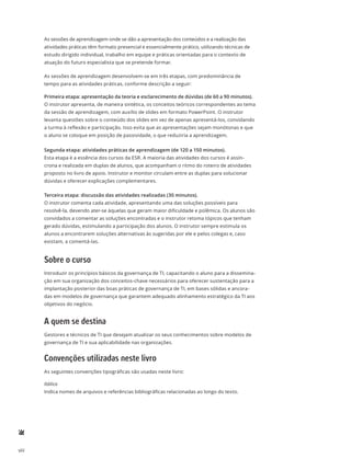 viii
As sessões de aprendizagem onde se dão a apresentação dos conteúdos e a realização das
atividades práticas têm formato presencial e essencialmente prático, utilizando técnicas de
estudo dirigido individual, trabalho em equipe e práticas orientadas para o contexto de
atuação do futuro especialista que se pretende formar.
As sessões de aprendizagem desenvolvem-se em três etapas, com predominância de
tempo para as atividades práticas, conforme descrição a seguir:
Primeira etapa: apresentação da teoria e esclarecimento de dúvidas (de 60 a 90 minutos).
O instrutor apresenta, de maneira sintética, os conceitos teóricos correspondentes ao tema
da sessão de aprendizagem, com auxílio de slides em formato PowerPoint. O instrutor
levanta questões sobre o conteúdo dos slides em vez de apenas apresentá-los, convidando
a turma à reflexão e participação. Isso evita que as apresentações sejam monótonas e que
o aluno se coloque em posição de passividade, o que reduziria a aprendizagem.
Segunda etapa: atividades práticas de aprendizagem (de 120 a 150 minutos).
Esta etapa é a essência dos cursos da ESR. A maioria das atividades dos cursos é assín-
crona e realizada em duplas de alunos, que acompanham o ritmo do roteiro de atividades
proposto no livro de apoio. Instrutor e monitor circulam entre as duplas para solucionar
dúvidas e oferecer explicações complementares.
Terceira etapa: discussão das atividades realizadas (30 minutos).
O instrutor comenta cada atividade, apresentando uma das soluções possíveis para
resolvê-la, devendo ater-se àquelas que geram maior dificuldade e polêmica. Os alunos são
convidados a comentar as soluções encontradas e o instrutor retoma tópicos que tenham
gerado dúvidas, estimulando a participação dos alunos. O instrutor sempre estimula os
alunos a encontrarem soluções alternativas às sugeridas por ele e pelos colegas e, caso
existam, a comentá-las.
Sobre o curso
Introduzir os princípios básicos da governança de TI, capacitando o aluno para a dissemina-
ção em sua organização dos conceitos-chave necessários para oferecer sustentação para a
implantação posterior das boas práticas de governança de TI, em bases sólidas e ancora-
das em modelos de governança que garantem adequado alinhamento estratégico da TI aos
objetivos do negócio.
A quem se destina
Gestores e técnicos de TI que desejam atualizar os seus conhecimentos sobre modelos de
governança de TI e sua aplicabilidade nas organizações.
Convenções utilizadas neste livro
As seguintes convenções tipográficas são usadas neste livro:
Itálico
Indica nomes de arquivos e referências bibliográficas relacionadas ao longo do texto.
 