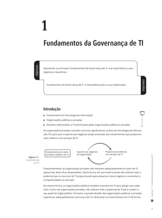 1
	Capítulo1-FundamentosdaGovernançadeTI
1
Fundamentos da Governança de TI
Apresentar os princípios fundamentais da Governança de TI, sua importância e seus
objetivos e benefícios.
Fundamentos da Governança de TI e motivadores para a sua implantação.
Introdução
q11 Investimento em Tecnologia da Informação
11 Organizações públicas e privadas
11 Desafios relacionados a TI enfrentados pelas organizações públicas e privadas
As organizações privadas investem recursos significativos na área de Tecnologia da Informa-
ção (TI), para que o suporte aos negócios esteja associado aos investimentos que proporcio-
nam melhoria nos serviços de TI.
Investimentos do setor
privado e público em TI
Suporte aos negócios
da organização
Proporciona melhoria
nos serviços de TI
Frequentemente, as organizações privadas não investem adequadamente no setor de TI,
apesar das altas cifras despendidas. Desta forma, em sua maioria ainda não utilizam todo o
potencial que os recursos de TI proporcionam para alavancar novos negócios e aumentar a
competitividade no mercado.
Da mesma forma, as organizações públicas também investem em TI para atingir seus obje-
tivos. Como nas organizações privadas, não utilizam todo o potencial da TI para cumprir o
seu papel de órgão público. Portanto, o grande desafio das organizações públicas e privadas
é gerenciar adequadamente a estrutura de TI e direcionar os investimentos em TI de forma
Figura 1.1
Investimentos
em TI.
objetivos
conceitos
 