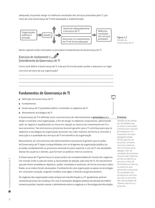 2
	FundamentosdeGovernançadeTI
adequada, buscando atingir os melhores resultados dos serviços prestados pela TI, por
meio de uma Governança de TI bem planejada e implementada.
Organizações
públicas e
privadas
Gerenciar adequadamente
a estrutura de TI
Direcionar os investimentos
em TI de forma adequada
Melhores
resultados
dos serviços
prestados
Desaﬁo ?
Neste capítulo serão mostrados os princípios fundamentais da Governança de TI.
Exercício de nivelamento 1 e
Entendimento da Governança de TI
Como você define a Governança de TI e de que forma ela pode auxiliar a alavancar os negó-
cios e/ou serviços da sua organização?
Fundamentos de Governança de TI
q11 Definição da Governança de TI
11 Fundamentos
11 Governança de TI possibilita definir e entender os objetivos de TI
11 Alinhamento estratégico da TI
A Governança de TI é definida como uma estrutura de relacionamento e processos para
dirigir e controlar uma organização, a fim de atingir os objetivos corporativos, adicionando
valor ao negócio e equilibrando os riscos em relação ao retorno do investimento em TI e
seus processos. Tais estruturas e processos buscam garantir que a TI contribua para que os
objetivos e estratégias da organização assumam seu valor máximo, de forma a controlar a
execução e a qualidade dos serviços de TI em benefício da organização.
Basicamente, ter uma estrutura de relacionamento e processos é garantir que as ações
da Governança de TI sejam compartilhadas com os dirigentes da organização (pública ou
privada), estabelecendo os processos necessários para suportar o uso da TI nas atividades
diárias de usuários e clientes, que formam os públicos interno e externo.
A Governança de TI ganha força no atual cenário de competitividade do mundo dos negócios.
Um mundo onde é cada vez maior a necessidade de adoção, pela área de TI, de mecanismos
que permitam estabelecer objetivos, avaliar resultados e examinar, de forma concreta e deta-
lhada, se as metas foram alcançadas. O ambiente de uma organização se apoia na tecnologia
em constante mutação, exigindo modelos mais ágeis e flexíveis de gerenciamento.
Os negócios das organizações estão sempre em transformação e a TI, igualmente, está em
constante processo de mudança. Por isso, é necessário designar poderes de decisão da melhor
maneira possível, visando manter o alinhamento entre os negócios e a Tecnologia da Informação.
Figura 1.2
Desafio da
Governança de TI.
Processo
Sequência de tarefas
(ou atividades) que
ao serem executadas
transformam insumos
(entradas) em um
resultado com valor
agregado (saída).
A execução de um
processo consome
recursos materiais
e/ou humanos para
agregar valor ao
resultado do processo.
Insumos são matérias-
primas, produtos ou
serviços vindos de
fornecedores internos
ou externos que
alimentam o processo.
Os resultados são
produtos ou serviços
que vão ao encontro
das necessidades de
clientes internos ou
externos.
 
