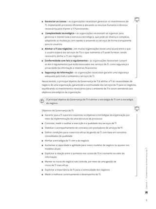 5
	Capítulo1-FundamentosdaGovernançadeTI
q11 Gerenciar os custos – as organizações necessitam gerenciar os investimentos de
TI, implantando processos eficientes e alocando os recursos humanos e técnicos
necessários para manter a TI funcionando;
11 Complexidade tecnológica – as organizações necessitam se organizar para
gerenciar e manter toda a estrutura tecnológica, que pode ser diversa e complexa,
adaptando as mudanças com rapidez e provendo os serviços de forma transparente
para os usuários;
11 Alinhar a TI aos negócios – em muitas organizações existe uma lacuna entre o que
o usuário espera dos serviços de TI e o que realmente a TI pode fornecer, sendo
necessário alinhar a TI aos negócios;
11 Conformidade com leis e regulamentos – as organizações necessitam cumprir
as leis e regulamentos que estão associados aos serviços de TI, como segurança e
privacidade da informação e relatórios financeiros;
11 Segurança da informação – as organizações necessitam garantir uma segurança
adequada para todo o ambiente e serviços de TI.
Neste sentido, o principal objetivo da Governança de TI é alinhar a TI às necessidades de
negócio de uma organização, garantindo a continuidade dos serviços de TI para os negócios,
equilibrando os investimentos necessários para o ambiente de TI e assim atendendo aos
objetivos estratégicos da organização.
O principal objetivo da Governança de TI é alinhar a estratégia de TI com a estratégia
do negócio.
qObjetivos da Governança de TI:
11 Garantir que a TI suporte e maximize os objetivos e estratégias da organização por
meio da implementação de uma estrutura de processos
11 Controlar, medir e auditar a execução e a qualidade dos serviços de TI
11 Viabilizar o acompanhamento de contratos com prestadores de serviços de TI
11 Definir condições para o exercício eficaz da gestão de TI com base em conceitos
consolidados de qualidade
11 Alinhar a estratégia de TI com a do negócio
11 Aumentar a capacidade e agilidade para novos modelos de negócio ou ajustes nos
modelos atuais
11 Explicitar a relação entre o aumento nos custos de TI e o aumento no valor da
informação
11 Manter os riscos do negócio sob controle, por meio de uma gestão de
riscos de TI mais eficaz
11 Explicitar a importância da TI para a continuidade dos negócios
11 Medir e melhorar continuamente o desempenho de TI
 