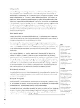 8
	FundamentosdeGovernançadeTI
Entrega de valor
A área de TI deve garantir a entrega dos serviços acordados com os benefícios esperados,
procurando diminuir os custos e aumentar o valor da TI. Esta garantia está associada ao
retorno sobre os investimentos em TI que devem suportar os objetivos de negócio. Normal-
mente os investimentos em TI são altos e devem garantir o seu retorno. Uma organização
investe altos valores, por exemplo, para implantar um sistema de gestão empresarial que
proporcione uma otimização nas atividades da organização, aumentando sua rentabilidade
e competitividade. A área de TI deve garantir que a implantação do sistema de gestão esteja
alinhada com a estratégia da organização, proporcionando o que foi acordado. Um exem-
plo é a garantia de que os pedidos estão automatizados com a linha de produção, propor-
cionando um maior controle dos produtos da empresa. Se isso não ocorre, a TI não está
entregando o valor esperado.
Gerenciamento de risco
Processo de avaliar os riscos identificados, categorizar a gravidade dos riscos e determinar
o custo de eventuais perdas organizacionais associadas. As organizações devem mapear os
riscos possíveis e tratar de forma adequada cada um deles.
Uma organização financeira, por exemplo, tem uma grande preocupação com os riscos
associados às fraudes eletrônicas. Estas organizações investem para conhecer estes riscos,
avaliar a vulnerabilidade associada a cada um deles e prover medidas para resolvê-los. Uma
fraude eletrônica pode comprometer toda a reputação da organização e causar perdas
significativas.
Uma organização pública, por exemplo, que controla o pagamento de um benefício ao
cidadão, tem que se preocupar se o pagamento é feito para a pessoa certa. As fraudes,
neste caso, podem estar associadas a uma pessoa que recebia o benefício enquanto estava
desempregada, e quando consegue o emprego não avisa ao órgão público para suspender
o pagamento, continuando a receber o benefício. Neste caso, o órgão público deve ter uma
estrutura de TI para cruzar informações do Ministério do Trabalho e Emprego e do Ministé-
rio de Desenvolvimento Social e Combate à Fome, para verificar se o benefício pode conti-
nuar a ser concedido para um determinado cidadão ou se deve ser cancelado.
Gerenciamento de recursos
Otimização dos investimentos e da gestão adequada de recursos (aplicações, pessoas, infor-
mações e infraestrutura), essenciais para prover os subsídios de que a empresa necessita
para cumprir os seus objetivos.
Medição de desempenho
Acompanhamento e monitoramento da implementação da estratégia de TI alinhada ao negó-
cio, do andamento dos projetos, da utilização de recursos, do desempenho dos processos e da
entrega dos serviços, utilizando medições e indicadores de desempenho.
O Tribunal de Contas da União (TCU) realiza diversas auditorias na área de TI que regulam as
atividades, procedimentos e decisões dos agentes públicos. A auditoria é realizada obser-
vando-se as informações das cinco áreas de foco da Governança de TI. O resultado desta
auditoria pode ser encontrado no Acórdão 2471/2008.
TCU
Auxilia o Congresso
Nacional na fiscalização
contábil, financeira,
orçamentária,
operacional e
patrimonial da União
e das entidades da
administração direta
e indireta, quanto à
legalidade, legitimidade,
economicidade,
aplicação das
subvenções e renúncia
de receitas.
Acórdão
Documento que contém
o resultado de
julgamento proferido
por um colegiado, isto é,
por um grupo de juízes
ou ministros. Compõe-
se de três partes:
relatório (exposição
geral sobre o assunto
julgado); voto
(fundamentação da
decisão tomada) e
dispositivo (a decisão
propriamente dita).
Diz-se “acórdão” porque
a decisão resulta de
uma concordância, total
ou parcial.
 