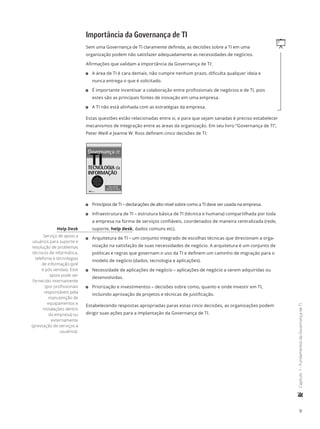 9
	Capítulo1-FundamentosdaGovernançadeTI
Importância da Governança de TI
qSem uma Governança de TI claramente definida, as decisões sobre a TI em uma
organização podem não satisfazer adequadamente as necessidades de negócios.
Afirmações que validam a importância da Governança de TI:
11 A área de TI é cara demais, não cumpre nenhum prazo, dificulta qualquer ideia e
nunca entrega o que é solicitado.
11 É importante incentivar a colaboração entre profissionais de negócios e de TI, pois
estes são as principais fontes de inovação em uma empresa.
11 A TI não está alinhada com as estratégias da empresa.
Estas questões estão relacionadas entre si, e para que sejam sanadas é preciso estabelecer
mecanismos de integração entre as áreas da organização. Em seu livro “Governança de TI”,
Peter Weill e Jeanne W. Ross definem cinco decisões de TI:
11 Princípios de TI – declarações de alto nível sobre como a TI deve ser usada na empresa.
11 Infraestrutura de TI – estrutura básica de TI (técnica e humana) compartilhada por toda
a empresa na forma de serviços confiáveis, coordenados de maneira centralizada (rede,
suporte, help desk, dados comuns etc).
11 Arquitetura de TI – um conjunto integrado de escolhas técnicas que direcionam a orga-
nização na satisfação de suas necessidades de negócio. A arquitetura é um conjunto de
políticas e regras que governam o uso da TI e definem um caminho de migração para o
modelo de negócio (dados, tecnologia e aplicações).
11 Necessidade de aplicações de negócio – aplicações de negócio a serem adquiridas ou
desenvolvidas.
11 Priorização e investimentos – decisões sobre como, quanto e onde investir em TI,
incluindo aprovação de projetos e técnicas de justificação.
Estabelecendo respostas apropriadas paras estas cinco decisões, as organizações podem
dirigir suas ações para a implantação da Governança de TI.
Help Desk
Serviço de apoio a
usuários para suporte e
resolução de problemas
técnicos de informática,
telefonia e tecnologias
de informação (pré
e pós vendas). Este
apoio pode ser
fornecido internamente
(por profissionais
responsáveis pela
manutenção de
equipamentos e
instalações dentro
da empresa) ou
externamente
(prestação de serviços a
usuários).
 