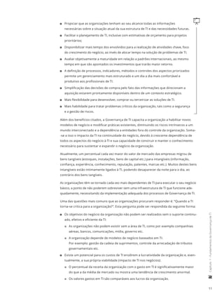 11
	Capítulo1-FundamentosdaGovernançadeTI
q11 Propiciar que as organizações tenham ao seu alcance todas as informações
necessárias sobre a situação atual da sua estrutura de TI e das necessidades futuras.
11 Facilitar o planejamento de TI, inclusive com estimativas de orçamento para projetos
prioritários;
11 Disponibilizar mais tempo dos envolvidos para a realização de atividades chave, foco
do crescimento do negócio, ao invés de alocar tempo na solução de problemas de TI.
11 Avaliar objetivamente a maturidade em relação a padrões internacionais, ao mesmo
tempo em que são apontados os investimentos que trarão maior retorno.
11 A definição de processos, indicadores, métodos e controles dos aspectos priorizados
permite um gerenciamento mais estruturado e um dia a dia mais confortável e
produtivo aos profissionais de TI.
11 Simplificação das decisões de compra pelo fato das informações que direcionam a
aquisição estarem prontamente disponíveis dentro de um contexto estratégico.
11 Mais flexibilidade para desenvolver, comprar ou terceirizar as soluções de TI.
11 Mais habilidade para tratar problemas críticos da organização, tais como a segurança
e a gestão de riscos.
Além dos benefícios citados, a Governança de TI capacita a organização a habilitar novos
modelos de negócio e modificar práticas existentes, diminuindo os riscos intrínsecos a um
mundo interconectado e a dependência a entidades fora do controle da organização. Soma-
-se a isso o impacto da TI na continuidade do negócio, devido à crescente dependência de
todos os aspectos do negócio à TI e sua capacidade de construir e manter o conhecimento
necessário para sustentar e expandir o negócio da organização.
Atualmente, um percentual cada vez maior do valor de mercado das empresas migrou de
bens tangíveis (estoques, instalações, bens de capital etc.) para intangíveis (informação,
confiança, experiência, conhecimento, reputação, patentes, marcas etc.). Muitos destes bens
intangíveis estão intimamente ligados à TI, podendo desaparecer da noite para o dia, ao
contrário dos bens tangíveis.
As organizações têm se tornado cada vez mais dependentes de TI para executar o seu negócio
básico, a ponto de não poderem sobreviver sem uma infraestrutura de TI que funcione ade-
quadamente, necessitando da implementação adequada dos processos de Governança de TI.
Uma das questões mais comuns que as organizações procuram responder é: “Quando a TI
torna-se crítica para a organização?”. Esta pergunta pode ser respondida da seguinte forma:
11 Os objetivos do negócio da organização não podem ser realizados sem o suporte continu-
ado, efetivo e eficiente da TI:
22 As organizações não podem existir sem a área de TI, como por exemplo companhias
aéreas, bancos, comunicações, mídia, governo etc.
22 A organização depende de modelos de negócio baseados em TI.
Por exemplo: gestão da cadeia de suprimentos, controle da arrecadação de tributos
governamentais etc.
11 Existe um potencial para os custos de TI erodirem a lucratividade da organização e, even-
tualmente, a sua própria viabilidade (impacto de TI nos negócios):
22 O percentual da receita da organização com o gasto em TI é significativamente maior
do que a da média de mercado ou mostra uma tendência de crescimento anormal.
22 Os valores gastos em TI são comparáveis aos lucros da organização.
 