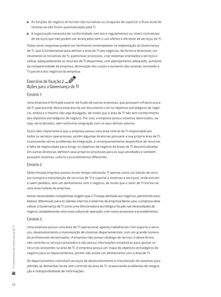 12
	FundamentosdeGovernançadeTI
11 As funções do negócio se tornam não lucrativas ou incapazes de suportar o fluxo atual de
receitas se não forem automatizadas pela TI.
11 A organização necessita ter conformidade com leis e regulamentos ou níveis contratuais
de serviços que não podem ser alcançados sem o uso efetivo e eficiente de serviços de TI.
Todas estas respostas podem ser facilmente contempladas na implantação da Governança
de TI, que é fundamental para alinhar a área de TI aos negócios, de forma a direcionar cor-
retamente as iniciativas de TI, padronizar processos, criar sistemas orientados a serviços e
utilizar adequadamente os recursos de TI disponíveis, com planejamento adequado, aumento
da competitividade da empresa, diminuição dos custos e aumento das receitas, tornando a
TI parceira dos negócios da empresa.
Exercício de fixação 2 e
Ações para a Governança de TI
Cenário 1
Uma empresa é formada a partir da fusão de outras empresas, que possuem infraestrutura
de TI operacional. Nesta empresa há um documento com os objetivos estratégicos de negó-
cio, embora o mesmo não seja divulgado, de modo que a área de TI não tem conhecimento
dos objetivos estratégicos de negócio. Por isso, a empresa possui sistemas setorizados, ou
seja, verticalizados, sem nenhuma integração com os seus demais setores.
Outro fato importante é que a empresa possui uma área central de TI responsável por
todos os serviços operacionais, porém algumas diretorias possuem a sua própria área de TI,
ocasionando vários problemas de integração, e consequentemente desperdício de recursos
e falta de objetividade para atingir os objetivos de negócio.As áreas de TI descentralizadas
em outras diretorias definem seus próprios processos para as suas atividades e também
possuem sistemas, cultura e procedimentos diferentes.
Cenário 2
Determinada empresa passou muito tempo utilizando TI apenas como um balcão de servi-
ços (compra e manutenção de recursos de TI e suporte a sistemas e serviços), onde entram
e saem pedidos, sem um alinhamento com o negócio, de modo que o setor de TI tornou-se
uma área isolada da empresa.
Novas necessidades competitivas exigem que a TI esteja alinhada aos negócios, permitindo esta-
belecer diferenciais para os clientes internos e externos da empresa.Neste caso, a empresa deve
utilizar a Governança de TI como uma direcionadora tecnológica focada nas necessidades de
negócio, estabelecendo uma nova cultura de operação, com novos processos e procedimentos.
Cenário 3
Uma empresa possui uma área de TI operacional, apenas trabalhando com suporte a servi-
ços, desenvolvimento e manutenção de sistemas departamentais, com um grande número
de profissionais terceirizados. A empresa não possui catálogo de serviço, e desta forma
não controla os serviços prestados e não possui informações estatísticas para ajustar os
recursos existentes na área de TI. A empresa possui um mapa de objetivos estratégicos de
negócio para os departamentos, porém não existe um alinhamento com a área de TI.
Os departamentos contratam serviços de desenvolvimento e manutenção de sistemas para
atender as demandas locais sem controle da área de TI, ocasionando problemas de integra-
ção e indisponibilidade de informações.
 