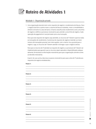 15
	Capítulo1-RoteirodeAtividades
Roteiro de Atividades 1
Atividade 1 – Organização privada
1.	 Uma organização bancária tem como requisito de negócio o recebimento de faturas. Para
o negócio bancário, quanto maior o volume de faturas recebidas, maior a rentabilidade e
dinheiro entrante no caixa do banco. O banco classifica este recebimento como uma linha
de negócio e define os processos necessários para atender a esta linha de negócio. Cada
operação de pagamento é caracterizada como uma transação.
Para que este requisito de negócio seja atendido, os recursos de TI devem suportar todas
as transações de recebimento. A premissa do requisito de negócio é atender ao maior
número de transações possível, sem interrupções, com o menor risco possível para o
negócio. Logo, os recursos de TI devem atender e entregar o que o negócio solicita.
Para que os recursos de TI atendam ao requisito do negócio, os processos de TI devem ser
implementados para garantir que os recursos sejam operados e disponibilizados adequa-
damente, fornecendo as informações necessárias para que a organização controle e tome
as decisões necessárias.
A partir do caso acima, descreva os passos necessários para que a área de TI atenda aos
requisitos de negócio estabelecidos.
Passo 1:
Passo 2:
Passo 3:
Passo 4:
Passo 5:
Passo 6:
 