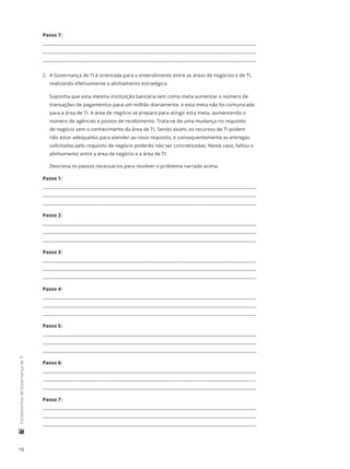 16
	FundamentosdeGovernançadeTI
Passo 7:
2.	 A Governança de TI é orientada para o entendimento entre as áreas de negócios e de TI,
realizando efetivamente o alinhamento estratégico.
Suponha que esta mesma instituição bancária tem como meta aumentar o número de
transações de pagamentos para um milhão diariamente, e esta meta não foi comunicada
para a área de TI. A área de negócio se prepara para atingir esta meta, aumentando o
número de agências e postos de recebimento. Trata-se de uma mudança no requisito
de negócio sem o conhecimento da área de TI. Sendo assim, os recursos de TI podem
não estar adequados para atender ao novo requisito, e consequentemente as entregas
solicitadas pelo requisito de negócio poderão não ser concretizadas. Neste caso, faltou o
alinhamento entre a área de negócio e a área de TI.
Descreva os passos necessários para resolver o problema narrado acima.
Passo 1:
Passo 2:
Passo 3:
Passo 4:
Passo 5:
Passo 6:
Passo 7:
 