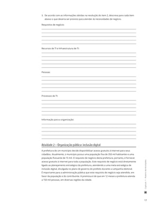 17
	Capítulo1-RoteirodeAtividades
3.	 De acordo com as informações obtidas na resolução do item 2, descreva para cada item
abaixo o que deveria ser previsto para atender às necessidades de negócio.
Requisitos de negócio:
Recursos de TI e Infraestrutura de TI:
Pessoas:
Processos de TI:
Informação para a organização:
Atividade 2 – Organização pública: inclusão digital
A prefeitura de um município decide disponibilizar acesso gratuito à internet para seus
cidadãos. Atualmente, o município possui uma população fixa de 350 mil habitantes e uma
população flutuante de 15 mil. O requisito de negócio desta prefeitura, portanto, é fornecer
acesso gratuito à internet para toda a população. Este requisito de negócio está diretamente
ligado ao planejamento estratégico da prefeitura, atendendo a uma meta estratégica de
inclusão digital, divulgada no plano de governo do prefeito durante a campanha eleitoral.
É importante para a administração pública que este requisito de negócio seja atendido, em
favor da população e do contribuinte. A premissa é de que em 12 meses a prefeitura atenda
a 150 mil pessoas, em diversas regiões da cidade.
 