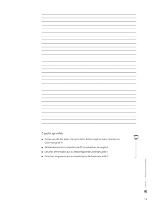19
	Capítulo1-RoteirodeAtividades
O que foi aprendido
q11 Compreensão dos aspectos e processos básicos que formam o escopo da
Governança de TI
11 Alinhamento entre os objetivos de TI e os objetivos de negócio
11 Desafios enfrentados para a implantação da Governança de TI
11 Diretrizes do governo para a implantação da Governança de TI
 