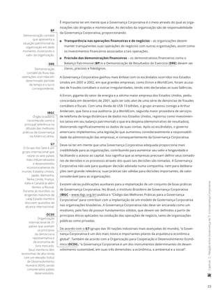 23
	Capítulo2-RelaçãoentreGovernançadeTIeGovernançaCorporativa
É importante ter em mente que a Governança Corporativa é o meio através do qual as orga-
nizações são dirigidas e monitoradas. As decisões da organização são de responsabilidade
da Governança Corporativa, proporcionando:
11 Transparência nas operações financeiras e de negócios – as organizações devem
manter transparentes suas operações de negócios com outras organizações, assim como
os investimentos financeiros associados a tais operações.
11 Precisão das demonstrações financeiras – os demonstrativos financeiros como o
Balanço Patrimonial (BP) e a Demonstração de Resultados do Exercício (DRE) devem ser
claros, precisos e fidedignos.
A Governança Corporativa ganhou mais ênfase com os escândalos ocorridos nos Estados
Unidos em 2001 e 2002, em que grandes empresas, como Enron e WorldCom, foram acusa-
das de fraudes contábeis e outras irregularidades, tendo sido declaradas as suas falências.
A Enron, gigante do setor de energia e a sétima maior empresa dos Estados Unidos, pediu
concordata em dezembro de 2001, após ter sido alvo de uma série de denúncias de fraudes
contábeis e fiscais. Com uma dívida de US$ 13 bilhões, o grupo arrastou consigo a Arthur
Andersen, que fazia a sua auditoria. Já a WorldCom, segunda maior provedora de serviços
de telefonia de longa distância e de dados nos Estados Unidos, registrou como investimen-
tos (ativo em seu balanço patrimonial) o que era despesa (demonstrativo de resultados),
distorcendo significativamente os dados de suas contas. Após os escândalos, o governo
americano implementou uma legislação que aumentou consideravelmente a responsabili-
dade da administração das empresas, e consequentemente da Governança Corporativa.
Deve-se ter em mente que uma Governança Corporativa adequada proporciona mais
credibilidade para as organizações, contribuindo para aumentar seu valor e longevidade e
facilitando o acesso ao capital. Isso significa que as empresas precisam definir seus tomado-
res de decisões e os processos através dos quais tais decisões são tomadas. A Governança
Corporativa não vale para qualquer decisão adotada numa companhia, nem para delibera-
ções sem grande relevância; suas práticas são válidas para decisões importantes, de valor
considerável para as organizações.
Existem várias publicações auxiliares para a implantação de um conjunto de boas práticas
de Governança Corporativa. No Brasil, o Instituto Brasileiro de Governança Corporativa
(IBGC – www.ibgc.org.br) publica o “Código das Melhores Práticas para a Governança
Corporativa” para contribuir com a implantação de um modelo de Governança Corporativa
nas organizações brasileiras. A Governança Corporativa não deve ser encarada como um
modismo, pelo fato de possuir fundamentos sólidos, que devem ser definidos a partir de
princípios éticos aplicados na condução das operações de negócio, tanto de organizações
públicas como privadas.
De acordo com o G7 (grupo das 30 nações industriais mais avançadas do mundo), “a Gover-
nança Corporativa é um dos mais novos e importantes pilares da arquitetura econômica
global”. Também de acordo com a Organização para Cooperação e Desenvolvimento Econô-
mico (OCDE), “a Governança Corporativa é um dos instrumentos determinantes do desen-
volvimento sustentável, em suas três dimensões: a econômica, a ambiental e a social”.
BP
Demonstração contábil
que apresenta a
situação patrimonial da
organização em dado
momento, mostrando o
valor da organização.
DRE
Demonstração
contábil do fluxo das
operações ocorridas em
determinado período
de tempo e o lucro
correspondente.
IBGC
Órgão brasileiro
reconhecido como a
principal referência na
difusão das melhores
práticas de Governança
na América Latina.
G7
O Grupo dos Sete é um
grupo internacional que
reúne os sete países
mais industrializados
e desenvolvidos
economicamente do
mundo: Estados Unidos,
Japão, Alemanha,
Reino Unido, França,
Itália e Canadá (e além
destes, a Rússia).
Durante as reuniões, os
dirigentes máximos de
cada Estado membro
discutem questões de
alcance internacional.
OCDE
Organização
internacional de 31
países que aceitam
os princípios
da democracia
representativa e
da economia de
livre mercado.
Seus membros têm
economias de alta renda
com um elevado Índice
de Desenvolvimento
Humano (IDH), sendo
considerados países
desenvolvidos.
 