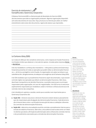 24
	FundamentosdeGovernançadeTI
Exercício de nivelamento 2 e
Exemplificando a Governança Corporativa
O Balanço Patrimonial (BP) e a Demonstração de Resultados do Exercício (DRE)
são documentos que todas as organizações produzem. Algumas organizações disponibili-
zam estes documentos em seus sites. Faça uma busca na internet para obter um melhor
entendimento sobre estes dois documentos, registrando abaixo suas impressões.
Lei Sarbanes-Oxley (SOX)
Lei criada em 2002 por dois senadores americanos, como resposta às fraudes financeiras
nos Estados Unidos que abalaram o mercado de capitais, iniciadas pelas empresas Enron
e WorldCom.
A lei visa restabelecer a confiança dos investidores — reforçando as práticas de Governança
Corporativa presentes em todas as operações que podem afetar as demonstrações financei-
ras —, de forma a protegê-los contra fraudes. As organizações com ações nas bolsas e suas
subsidiárias têm, obrigatoriamente, de adequar-se às exigências da lei Sarbanes-Oxley (SOX).
A lei SOX estabelece que os procedimentos financeiros sejam documentados, e que existam
controles rígidos nas operações que afetam as demonstrações financeiras. Além disso,
deve haver transparência nas decisões financeiras, e punições severas para os principais
responsáveis pelas organizações, em caso de irregularidades. A lei SOX torna os executivos
explicitamente responsáveis por estabelecer, avaliar e monitorar a eficácia da estrutura de
controles internos das companhias.
A lei é dividida em capítulos e sessões, sendo que as sessões mais importantes para a
Governança Corporativa são:
11 Seção 302 – diretores executivos e diretores financeiros devem declarar pessoalmente
que são responsáveis pela divulgação das demonstrações financeiras. Cada demonstra-
ção trimestral deve conter a certificação da execução de todas as validações referentes
aos controles das demonstrações financeiras.
11 Seção 404 – determina uma avaliação anual dos controles e procedimentos internos para a
emissão de relatórios financeiros. Além disso, uma auditoria externa deve emitir um relató-
rio distinto que ateste a afirmação da administração sobre a eficácia dos controles internos
e dos procedimentos executados para a emissão das demonstrações financeiras.
Enron
Enron Corporation
era uma companhia
americana de energia,
localizada em Houston,
Texas. Empregava cerca
de 21 mil pessoas,
tendo sido uma das
líderes mundiais
em distribuição de
eletricidade, gás natural
e comunicações. No ano
2000 seu faturamento
chegou a 101 bilhões
de dólares, pouco antes
do escândalo financeiro
que ocasionou sua
falência.
WorldCom
Empresa do setor de
telecomunicações
americana que detinha
50% de todo o tráfego
de internet dos Estados
Unidos e 50% de todos
os e-mails da rede
mundial. Em 2001, a
WorldCom era dona
de um terço de todos
os cabos de dados nos
Estados Unidos. Além
disso, era a segunda
maior transportadora
de longa distância em
1998 e 2002.
 