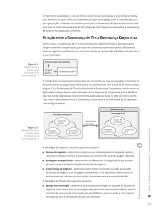 25
	Capítulo2-RelaçãoentreGovernançadeTIeGovernançaCorporativa
É importante estabelecer o vínculo entre a Governança Corporativa e a lei Sarbanes-Oxley,
para demonstrar que o efeito da Governança Corporativa agrega valor e credibilidade para
as organizações. Entender os conceitos principais da Governança Corporativa é importante
para que os profissionais da área de Tecnologia da Informação possam aplicar a Governança
de TI de forma adequada e eficiente.
Relação entre a Governança de TI e a Governança Corporativa
Como vimos, a Governança de TI é uma estrutura de relacionamentos e processos para
dirigir e controlar a organização, para que seus objetivos sejam alcançados, adicionando
valor ao negócio e equilibrando os riscos em relação ao retorno das atividades do setor de TI
e seus processos.
Governança Corporativa
Governança de TI
Dirige e
ajusta
A relação entre as duas governanças deve ser constante, ou seja, para qualquer mudança no
direcionamento da organização deve existir um alinhamento com a área de TI. Como mostra
a figura 2.2, a Governança de TI está subordinada à Governança Corporativa. Sendo assim, as
ações de tecnologia devem estar alinhadas com a Governança Corporativa, pois a eficiência
operacional da organização está diretamente associada à área de TI. Este conceito é conhe-
cido como o alinhamento entre a Governança Corporativa e a Governança de TI, represen-
tado na figura abaixo:
Alinhamento
estratégico
Governança de TI
Governança
de TI
Competên-
cia sistêmica
Escopo de
tecnologia
Estratégia de TI
Governança
do negócio
Vantagens
competitivas
Escopo do
negócio
Estratégia de Negócios
qA estratégia de negócios trata dos seguintes assuntos:
11 Escopo de negócio – determina o objetivo a ser atingido pela estratégia de negócio,
como por exemplo, diminuir a quantidade de contribuintes que não pagam impostos.
11 Vantagens competitivas – determinam os diferenciais da organização que tornam
possível cumprir as determinações do escopo de negócio.
11 Governança de negócio – determina como medir e controlar as ações associadas
ao escopo de negócio e as vantagens competitivas. Está associada à forma como os
administradores utilizam as informações disponíveis para a tomada de decisão.
A Estratégia de TI trata dos seguintes assuntos:
11 Escopo de tecnologia – determina as principais tecnologias de suporte ao escopo de
negócios atual, bem como as tecnologias que permitem novas oportunidades, como a
provisão de sistemas de informação que possibilitem o acesso rápido a informações
necessárias para a tomada de decisão, por exemplo.
Figura 2.2
Relação entre a
Governança
Corporativa e a
Governança de TI.
Figura 2.3
Alinhamento entre
a Governança
Corporativa e a
Governança de TI.
 