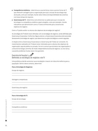 26
	FundamentosdeGovernançadeTI
q11 Competência sistêmica – determina as características vitais e pontos fortes da TI
que oferecem vantagens para a organização para que o escopo de tecnologia seja
alcançado, como por exemplo, manter altos índices de disponibilidade dos sistemas
com baixo tempo de resposta.
11 Governança de TI – determina como direcionar as ações para que o escopo de
tecnologia e a competência sistêmica sejam atingidos, como por exemplo, criando
indicadores que demonstrem como a TI está contribuindo para o alcance dos
objetivos do negócio.
Como a TI pode auxiliar no alcance dos objetivos da estratégia de negócio?
As estratégias de TI devem estar alinhadas com as estratégias de negócios, sendo definidas pela
Governança Corporativa. Conforme a figura anterior, a Governança Corporativa está associada
diretamente à estratégia de negócio, que determina as ações estratégicas a serem seguidas.
A relação entre a Governança Corporativa e a Governança de TI deve ser constante. Os
investimentos realizados em TI devem estar orientados para o alcance dos objetivos da
organização, seja ela pública ou privada. Um erro comum que acontece nas organizações é
a área de tecnologia caminhar de modo independente da área de negócios, ou vice-versa,
causando problemas muitas vezes irrecuperáveis.
Exercício de fixação 1 e
Definindo as estratégias de negócios e de TI
Uma prefeitura decide aumentar sua arrecadação e investir em obras de melhoria para a
população. Dentro deste contexto, determine:
Para a Estratégia de Negócios:
Escopo de negócio:
Vantagens competitivas:
Governança de negócio:
Para a Estratégia de TI:
Escopo de tecnologia:
Competência sistêmica:
 