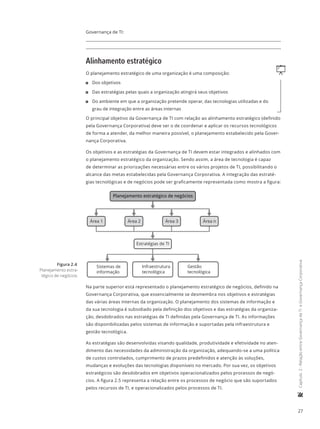 27
	Capítulo2-RelaçãoentreGovernançadeTIeGovernançaCorporativa
Governança de TI:
Alinhamento estratégico
qO planejamento estratégico de uma organização é uma composição:
11 Dos objetivos
11 Das estratégias pelas quais a organização atingirá seus objetivos
11 Do ambiente em que a organização pretende operar, das tecnologias utilizadas e do
grau de integração entre as áreas internas
O principal objetivo da Governança de TI com relação ao alinhamento estratégico (definido
pela Governança Corporativa) deve ser o de coordenar e aplicar os recursos tecnológicos
de forma a atender, da melhor maneira possível, o planejamento estabelecido pela Gover-
nança Corporativa.
Os objetivos e as estratégias da Governança de TI devem estar integrados e alinhados com
o planejamento estratégico da organização. Sendo assim, a área de tecnologia é capaz
de determinar as priorizações necessárias entre os vários projetos de TI, possibilitando o
alcance das metas estabelecidas pela Governança Corporativa. A integração das estraté-
gias tecnológicas e de negócios pode ser graficamente representada como mostra a figura:
Área 1 Área 2 Área 3 Área n
Sistemas de
informação
Infraestrutura
tecnológica
Gestão
tecnológica
Estratégias de TI
Planejamento estratégico de negócios
Na parte superior está representado o planejamento estratégico de negócios, definido na
Governança Corporativa, que essencialmente se desmembra nos objetivos e estratégias
das várias áreas internas da organização. O planejamento dos sistemas de informação e
da sua tecnologia é subsidiado pela definição dos objetivos e das estratégias da organiza-
ção, desdobrados nas estratégias de TI definidas pela Governança de TI. As informações
são disponibilizadas pelos sistemas de informação e suportadas pela infraestrutura e
gestão tecnológica.
As estratégias são desenvolvidas visando qualidade, produtividade e efetividade no aten-
dimento das necessidades da administração da organização, adequando-se a uma política
de custos controlados, cumprimento de prazos predefinidos e atenção às soluções,
mudanças e evoluções das tecnologias disponíveis no mercado. Por sua vez, os objetivos
estratégicos são desdobrados em objetivos operacionalizados pelos processos de negó-
cios. A figura 2.5 representa a relação entre os processos de negócio que são suportados
pelos recursos de TI, e operacionalizados pelos processos de TI.
Figura 2.4
Planejamento estra-
tégico de negócios.
 