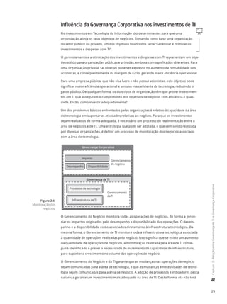 29
	Capítulo2-RelaçãoentreGovernançadeTIeGovernançaCorporativa
Influência da Governança Corporativa nos investimentos de TI
qOs investimentos em Tecnologia da Informação são determinantes para que uma
organização atinja os seus objetivos de negócios. Tomando como base uma organização
do setor público ou privado, um dos objetivos financeiros seria “Gerenciar e otimizar os
investimentos e despesas com TI”.
O gerenciamento e a otimização dos investimentos e despesas com TI representam um obje-
tivo válido para organizações públicas e privadas, embora com significados diferentes. Para
uma organização privada, tal objetivo pode ser expresso no aumento da rentabilidade dos
acionistas, e consequentemente da margem de lucro, gerando maior eficiência operacional.
Para uma empresa pública, que não visa lucro e não possui acionistas, este objetivo pode
significar maior eficiência operacional e um uso mais eficiente da tecnologia, reduzindo o
gasto público. De qualquer forma, os dois tipos de organização têm que prover investimen-
tos em TI que assegurem o cumprimento dos objetivos de negócio, com eficiência e quali-
dade. Então, como investir adequadamente?
Um dos problemas básicos enfrentados pelas organizações é relativo à capacidade da área
de tecnologia em suportar as atividades relativas ao negócio. Para que os investimentos
sejam realizados de forma adequada, é necessário um processo de realimentação entre a
área de negócios e de TI. Uma estratégia que pode ser adotada, e que vem sendo realizada
por diversas organizações, é definir um processo de monitoração dos negócios associado
com a área de tecnologia.
Governança Corporativa
Desempenho Disponibilidade
Impacto
Gerenciamento
do negócio
Governança de TI
Gerenciamento
da TI
Processos de tecnologia
Infraestrutura de TI
O Gerenciamento do Negócio monitora todas as operações de negócios, de forma a geren-
ciar os impactos originados pelo desempenho e disponibilidade das operações. O desem-
penho e a disponibilidade estão associados diretamente à infraestrutura tecnológica. Da
mesma forma, o Gerenciamento de TI monitora toda a infraestrutura tecnológica associada
à quantidade de operações realizadas pelo negócio. Isso significa que se existe um aumento
da quantidade de operações de negócios, a monitoração realizada pela área de TI conse-
guirá identificá-lo e prever a necessidade de incremento da capacidade da infraestrutura,
para suportar o crescimento no volume das operações de negócio.
O Gerenciamento do Negócio e da TI garante que as mudanças nas operações de negócio
sejam comunicadas para a área de tecnologia, e que as mudanças e necessidades de tecno-
logia sejam comunicadas para a área de negócio. A adoção de processos e indicadores desta
natureza garante um investimento mais adequado na área de TI. Desta forma, ela não terá
Figura 2.6
Monitoração dos
negócios.
 