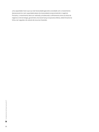 30
	FundamentosdeGovernançadeTI
uma capacidade maior que sua real necessidade (gerando ociosidade com o investimento
desnecessário) e nem capacidade abaixo da necessidade (comprometendo o negócio).
Portanto, o investimento deve ser realizado considerando o alinhamento entre as áreas de
negócios e de tecnologia, garantindo uma Governança Corporativa efetiva, determinante da
linha a ser seguida e do volume de recursos investido.
 