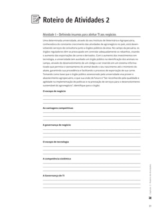 31
	Capítulo2-RoteirodeAtividades
Roteiro de Atividades 2
Atividade 1 – Definindo insumos para alinhar TI aos negócios
Uma determinada universidade, através do seu Instituto de Veterinária e Agropecuária,
conhecedora do constante crescimento das atividades de agronegócio no país, está desen-
volvendo serviços de consultoria junto a órgãos públicos da área. No campo da pecuária, os
órgãos reguladores têm se preocupado em controlar adequadamente os rebanhos, visando
o aumento das exportações de carne e derivados. Com o aumento dos investimentos em
tecnologia, a universidade tem auxiliado um órgão público na identificação dos animais no
campo, através do desenvolvimento de um código a ser inserido em um sistema informa-
tizado que permita o rastreamento do animal desde o seu nascimento até o momento do
abate, garantindo sua procedência e facilitando o processo de exportação de sua carne.
Tomando como base que o órgão público assessorado pela universidade visa prover o
abastecimento agropecuário, e que sua visão de futuro é “Ser reconhecido pela qualidade e
agilidade na implementação de políticas e na prestação de serviços para o desenvolvimento
sustentável do agronegócio”, identifique para o órgão:
O escopo de negócio
As vantagens competitivas
A governança de negócio
O escopo de tecnologia
A competência sistêmica
A Governança de TI
 