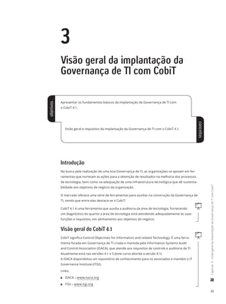 35
	Capítulo3-VisãogeraldaimplantaçãodaGovernançadeTIcomCobiT
3
Visão geral da implantação da
Governança de TI com CobiT
Apresentar os fundamentos básicos da implantação da Governança de TI com
o CobiT 4.1.
Visão geral e requisitos da implantação da Governança de TI com o CobiT 4.1.
Introdução
Na busca pela realização de uma boa Governança de TI, as organizações se apoiam em fer-
ramentas que norteiam as ações para a obtenção de resultados na melhoria dos processos
de tecnologia, bem como na adequação de uma infraestrutura tecnológica que dê sustenta-
bilidade aos objetivos de negócio da organização.
O mercado oferece uma série de ferramentas para auxiliar na construção da Governança de
TI, sendo que entre elas destaca-se o CobiT:
qCobiT 4.1 é uma ferramenta que auxilia a auditoria da área de tecnologia, fornecendo
um diagnóstico do quanto a área de tecnologia está atendendo adequadamente às suas
funções e requisitos, em alinhamento aos objetivos do negócio.
Visão geral do CobiT 4.1
qCobiT significa Control Objectives for Information and related Technology. É uma ferra-
menta focada em Governança de TI criada e mantida pela Information Systems Audit
and Control Association (ISACA), que atende aos requisitos de controle e auditoria de TI.
Atualmente está nas versões 4.1 e 5 (este curso aborda a versão 4.1).
A ISACA disponibiliza um repositório de conhecimento para os associados e mantém o IT
Governance Institute (ITGI).
Links:
11 ISACA – www.isaca.org
11 ITGI – www.itgi.org
objetivos
conceitos
 