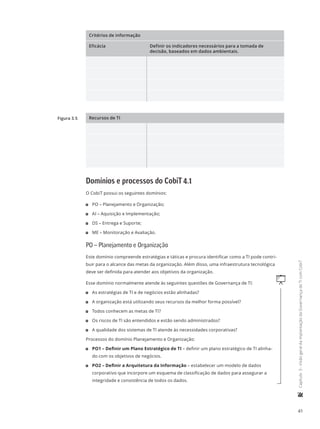 41
	Capítulo3-VisãogeraldaimplantaçãodaGovernançadeTIcomCobiT
Critérios de informação
Eficácia Definir os indicadores necessários para a tomada de
decisão, baseados em dados ambientais.
Recursos de TI
Domínios e processos do CobiT 4.1
O CobiT possui os seguintes domínios:
11 PO – Planejamento e Organização;
11 AI – Aquisição e Implementação;
11 DS – Entrega e Suporte;
11 ME – Monitoração e Avaliação.
PO – Planejamento e Organização
Este domínio compreende estratégias e táticas e procura identificar como a TI pode contri-
buir para o alcance das metas da organização. Além disso, uma infraestrutura tecnológica
deve ser definida para atender aos objetivos da organização.
qEsse domínio normalmente atende às seguintes questões de Governança de TI:
11 As estratégias de TI e de negócios estão alinhadas?
11 A organização está utilizando seus recursos da melhor forma possível?
11 Todos conhecem as metas de TI?
11 Os riscos de TI são entendidos e estão sendo administrados?
11 A qualidade dos sistemas de TI atende às necessidades corporativas?
Processos do domínio Planejamento e Organização:
11 PO1 – Definir um Plano Estratégico de TI – definir um plano estratégico de TI alinha-
do com os objetivos de negócios.
11 PO2 – Definir a Arquitetura da Informação – estabelecer um modelo de dados
corporativo que incorpore um esquema de classificação de dados para assegurar a
integridade e consistência de todos os dados.
Figura 3.5
 