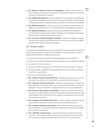 43
	Capítulo3-VisãogeraldaimplantaçãodaGovernançadeTIcomCobiT
q11 AI3 – Adquirir e Manter Infraestrutura Tecnológica – adquirir e manter infraestru-
tura tecnológica que atenda à necessidade de TI, adquirindo e mantendo uma infraes-
trutura de TI padronizada e integrada.
11 AI4 – Habilitar Operação e Uso – habilitar operação e uso que atenda à necessidade de
TI, garantindo a satisfação do usuário final com os serviços oferecidos e níveis de serviço,
e integrando aplicações e soluções tecnológicas de acordo com os processos de negócios.
11 AI5 – Obter Recursos de TI – obter recursos de TI que atendam à necessidade de TI de
melhorar o custo benefício de TI e sua contribuição para a rentabilidade dos negócios.
11 AI6 – Gerenciar Mudanças – gerenciar mudanças que atendam à necessidade de TI,
correspondendo aos requisitos dos negócios alinhados com a estratégia da organização,
enquanto reduz os defeitos de solução e retrabalhos.
11 AI7 – Autorizar e Instalar Mudanças e Soluções – instalar e homologar as soluções
e mudanças que atendam à demanda de TI por novos sistemas (ou sistemas modifica-
dos) que operem eficazmente após a instalação.
DS – Entrega e Suporte
Este domínio trata da liberação dos serviços requisitados, os quais incluem liberação dos
serviços, gerenciamento da segurança e continuidade, serviços de suporte a usuários,
gerenciamento de dados e facilidades operacionais.
qEsse domínio normalmente atende às seguintes questões de Governança de TI:
11 Os serviços de TI estão sendo liberados de forma alinhada com as prioridades do negócio?
11 Os custos de TI estão otimizados?
11 A força de trabalho está apta a usar os sistemas da TI de forma produtiva e segura?
11 Confidencialidade, integridade e disponibilidade da informação estão adequadamen-
te tratadas na organização?
Processos do domínio Entrega e Suporte:
11 DS1 – Definir e Gerenciar Níveis de Serviço – identificar requisitos para os serviços,
acordando níveis de serviço e monitorando a realização dos níveis de serviço.
11 DS2 – Gerenciar Serviços de Terceiros – estabelecer relacionamentos e responsabili-
dades bilaterais com provedores de serviços terceirizados qualificados, e monitorar a
entrega de serviços para verificar e assegurar aderência aos acordos estabelecidos.
11 DS3 – Gerenciar Desempenho e Capacidade – conhecer os requisitos de tempo de
resposta dos acordos de nível de serviços, minimizando o tempo de parada e gerando
um desempenho de TI contínuo de forma a melhorar a capacidade da TI por meio de
monitoramento e avaliação.
11 DS4 – Assegurar Continuidade de Serviços – construir resiliência dentro de soluções
automatizadas e desenvolver, manter e testar planos de continuidade de TI.
11 DS5 – Assegurar Segurança de Sistemas – definir políticas de segurança, procedi-
mentos e padrões, monitorando, detectando, reportando e resolvendo vulnerabilida-
des e incidentes de segurança.
11 DS6 – Identificar e Alocar Custos – realizar levantamento completo e preciso dos
custos de TI, para a obtenção de um sistema justo de alocação de custos em acordo
com os usuários do negócio, gerando relatórios de uso de TI e custos associados.
 