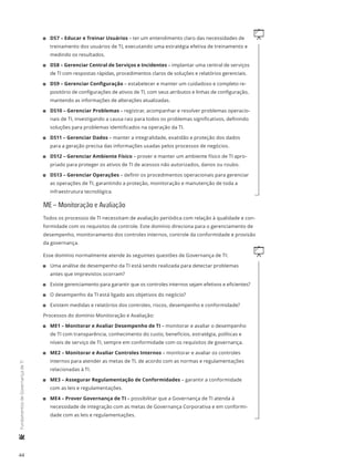 44
	FundamentosdeGovernançadeTI
q11 DS7 – Educar e Treinar Usuários – ter um entendimento claro das necessidades de
treinamento dos usuários de TI, executando uma estratégia efetiva de treinamento e
medindo os resultados.
11 DS8 – Gerenciar Central de Serviços e Incidentes – implantar uma central de serviços
de TI com respostas rápidas, procedimentos claros de soluções e relatórios gerenciais.
11 DS9 – Gerenciar Configuração – estabelecer e manter um cuidadoso e completo re-
positório de configurações de ativos de TI, com seus atributos e linhas de configuração,
mantendo as informações de alterações atualizadas.
11 DS10 – Gerenciar Problemas – registrar, acompanhar e resolver problemas operacio-
nais de TI, investigando a causa raiz para todos os problemas significativos, definindo
soluções para problemas identificados na operação da TI.
11 DS11 – Gerenciar Dados – manter a integralidade, exatidão e proteção dos dados
para a geração precisa das informações usadas pelos processos de negócios.
11 DS12 – Gerenciar Ambiente Físico – prover e manter um ambiente físico de TI apro-
priado para proteger os ativos de TI de acessos não autorizados, danos ou roubo.
11 DS13 – Gerenciar Operações – definir os procedimentos operacionais para gerenciar
as operações de TI, garantindo a proteção, monitoração e manutenção de toda a
infraestrutura tecnológica.
ME – Monitoração e Avaliação
Todos os processos de TI necessitam de avaliação periódica com relação à qualidade e con-
formidade com os requisitos de controle. Este domínio direciona para o gerenciamento de
desempenho, monitoramento dos controles internos, controle da conformidade e provisão
da governança.
qEsse domínio normalmente atende às seguintes questões de Governança de TI:
11 Uma análise de desempenho da TI está sendo realizada para detectar problemas
antes que imprevistos ocorram?
11 Existe gerenciamento para garantir que os controles internos sejam efetivos e eficientes?
11 O desempenho da TI está ligado aos objetivos do negócio?
11 Existem medidas e relatórios dos controles, riscos, desempenho e conformidade?
Processos do domínio Monitoração e Avaliação:
11 ME1 – Monitorar e Avaliar Desempenho de TI – monitorar e avaliar o desempenho
de TI com transparência, conhecimento do custo, benefícios, estratégia, políticas e
níveis de serviço de TI, sempre em conformidade com os requisitos de governança.
11 ME2 – Monitorar e Avaliar Controles Internos – monitorar e avaliar os controles
internos para atender as metas de TI, de acordo com as normas e regulamentações
relacionadas à TI.
11 ME3 – Assegurar Regulamentação de Conformidades – garantir a conformidade
com as leis e regulamentações.
11 ME4 – Prover Governança de TI – possibilitar que a Governança de TI atenda à
necessidade de integração com as metas de Governança Corporativa e em conformi-
dade com as leis e regulamentações.
 