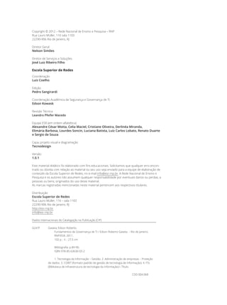 Copyright © 2012 – Rede Nacional de Ensino e Pesquisa – RNP
Rua Lauro Müller, 116 sala 1103
22290-906 Rio de Janeiro, RJ
Diretor Geral
Nelson Simões
Diretor de Serviços e Soluções
José Luiz Ribeiro Filho
Escola Superior de Redes
Coordenação
Luiz Coelho
Edição
Pedro Sangirardi
Coordenação Acadêmica de Segurança e Governança de TI
Edson Kowask
Revisão Técnica
Leandro Pfeifer Macedo
Equipe ESR (em ordem alfabética)
Alexandre César Motta, Celia Maciel, Cristiane Oliveira, Derlinéa Miranda,
Elimária Barbosa, Lourdes Soncin, Luciana Batista, Luiz Carlos Lobato, Renato Duarte
e Sergio de Souza
Capa, projeto visual e diagramação
Tecnodesign
Versão
1.0.1
Este material didático foi elaborado com fins educacionais. Solicitamos que qualquer erro encon-
trado ou dúvida com relação ao material ou seu uso seja enviado para a equipe de elaboração de
conteúdo da Escola Superior de Redes, no e-mail info@esr.rnp.br. A Rede Nacional de Ensino e
Pesquisa e os autores não assumem qualquer responsabilidade por eventuais danos ou perdas, a
pessoas ou bens, originados do uso deste material.
As marcas registradas mencionadas neste material pertencem aos respectivos titulares.
Distribuição
Escola Superior de Redes
Rua Lauro Müller, 116 – sala 1103
22290-906 Rio de Janeiro, RJ
http://esr.rnp.br
info@esr.rnp.br
Dados Internacionais de Catalogação na Publicação (CIP)
G247f 	 Gaseta, Edson Roberto.
			 Fundamentos de Governança de TI / Edson Roberto Gaseta. – Rio de Janeiro:
			 RNP/ESR, 2011.
			 102 p. : il. ; 27,5 cm
			 Bibliografia: p.89-90.
			 ISBN 978-85-63630-03-2
			 1. Tecnologia da informação – Gestão. 2. Administração de empresas – Proteção
		 de dados. 3. COBIT (formato padrão de gestão de tecnologia de informação). 4. ITIL
		 (Biblioteca de infraestrutura de tecnologia da informação) I. Título.
			 						 CDD 004.068
 