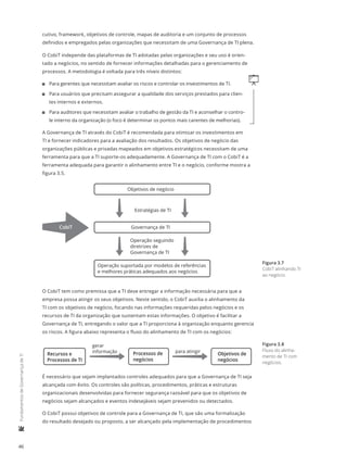 46
	FundamentosdeGovernançadeTI
cutivo, framework, objetivos de controle, mapas de auditoria e um conjunto de processos
definidos e empregados pelas organizações que necessitam de uma Governança de TI plena.
O CobiT independe das plataformas de TI adotadas pelas organizações e seu uso é orien-
tado a negócios, no sentido de fornecer informações detalhadas para o gerenciamento de
processos. A metodologia é voltada para três níveis distintos:
q11 Para gerentes que necessitam avaliar os riscos e controlar os investimentos de TI.
11 Para usuários que precisam assegurar a qualidade dos serviços prestados para clien-
tes internos e externos.
11 Para auditores que necessitam avaliar o trabalho de gestão da TI e aconselhar o contro-
le interno da organização (o foco é determinar os pontos mais carentes de melhorias).
A Governança de TI através do CobiT é recomendada para otimizar os investimentos em
TI e fornecer indicadores para a avaliação dos resultados. Os objetivos de negócio das
organizações públicas e privadas mapeados em objetivos estratégicos necessitam de uma
ferramenta para que a TI suporte-os adequadamente. A Governança de TI com o CobiT é a
ferramenta adequada para garantir o alinhamento entre TI e o negócio, conforme mostra a
figura 3.5.
Objetivos de negócio
Governança de TI
Operação suportada por modelos de referências
e melhores práticas adequados aos negócios
Estratégias de TI
Operação seguindo
diretrizes de
Governança de TI
CobiT
O CobiT tem como premissa que a TI deve entregar a informação necessária para que a
empresa possa atingir os seus objetivos. Neste sentido, o CobiT auxilia o alinhamento da
TI com os objetivos de negócio, focando nas informações requeridas pelos negócios e os
recursos de TI da organização que sustentam estas informações. O objetivo é facilitar a
Governança de TI, entregando o valor que a TI proporciona à organização enquanto gerencia
os riscos. A figura abaixo representa o fluxo do alinhamento de TI com os negócios:
Recursos e
Processos de TI
Processos de
negócios
Objetivos de
negócios
gerar
informação para atingir
É necessário que sejam implantados controles adequados para que a Governança de TI seja
alcançada com êxito. Os controles são políticas, procedimentos, práticas e estruturas
organizacionais desenvolvidas para fornecer segurança razoável para que os objetivos de
negócios sejam alcançados e eventos indesejáveis sejam prevenidos ou detectados.
O CobiT possui objetivos de controle para a Governança de TI, que são uma formalização
do resultado desejado ou proposto, a ser alcançado pela implementação de procedimentos
Figura 3.7
CobiT alinhando TI
ao negócio.
Figura 3.8
Fluxo do alinha-
mento de TI com
negócios.
 