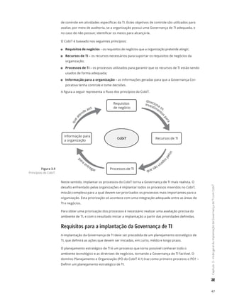47
	Capítulo3-VisãogeraldaimplantaçãodaGovernançadeTIcomCobiT
de controle em atividades específicas da TI. Estes objetivos de controle são utilizados para
avaliar, por meio de auditoria, se a organização possui uma Governança de TI adequada, e
no caso de não possuir, identificar os meios para alcançá-la.
O CobiT é baseado nos seguintes princípios:
11 Requisitos de negócios – os requisitos de negócios que a organização pretende atingir;
11 Recursos de TI – os recursos necessários para suportar os requisitos de negócios da
organização;
11 Processos de TI – os processos utilizados para garantir que os recursos de TI estão sendo
usados de forma adequada;
11 Informação para a organização – as informações geradas para que a Governança Cor-
porativa tenha controle e tome decisões.
A figura a seguir representa o fluxo dos princípios do CobiT.
Requisitos
de negócio
Recursos de TI
Informação para
a organização
Processos de TI
que
a
tende aos
direciona os
investimento
s
para
que são usadospelos
pa
ra
entregar
CobiT
Neste sentido, implantar os processos do CobiT torna a Governança de TI mais realista. O
desafio enfrentado pelas organizações é implantar todos os processos inseridos no CobiT,
missão complexa para a qual devem ser priorizados os processos mais importantes para a
organização. Esta priorização só acontece com uma integração adequada entre as áreas de
TI e negócios.
Para obter uma priorização dos processos é necessário realizar uma avaliação precisa do
ambiente de TI, e com o resultado iniciar a implantação a partir das prioridades definidas.
Requisitos para a implantação da Governança de TI
A implantação da Governança de TI deve ser precedida de um planejamento estratégico de
TI, que definirá as ações que devem ser iniciadas, em curto, médio e longo prazo.
O planejamento estratégico de TI é um processo que torna possível conhecer todo o
ambiente tecnológico e as diretrizes de negócios, tornando a Governança de TI factível. O
domínio Planejamento e Organização (PO do CobiT 4.1) traz como primeiro processo o PO1 –
Definir um planejamento estratégico de TI.
Figura 3.9
Princípios do CobiT.
 