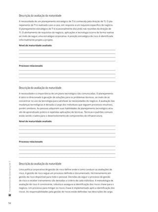 54
	FundamentosdeGovernançadeTI
Descrição da avaliação da maturidade
A necessidade de um planejamento estratégico de TI é conhecida pela direção de TI. O pla-
nejamento de TI é realizado caso a caso, em resposta a um requisito específico de negócio.
O planejamento estratégico de TI é ocasionalmente discutido nas reuniões da direção de
TI. O alinhamento de requisitos de negócio, aplicações e tecnologia ocorre de forma reativa
ao invés de seguir uma estratégia corporativa. A posição estratégica de risco é identificada
informalmente projeto a projeto.
Nível de maturidade avaliado
Processo relacionado
Descrição da avaliação da maturidade
A necessidade e a importância de um plano tecnológico são comunicadas. O planejamento
é tático e direcionado à geração de soluções para os problemas técnicos, ao invés de se
concentrar no uso da tecnologia para satisfazer às necessidades do negócio. A avaliação das
mudanças tecnológicas é deixada a cargo dos indivíduos que seguem processos intuitivos,
porém similares. As pessoas adquirem suas habilidades de planejamento tecnológico atra-
vés de aprendizado prático e repetidas aplicações de técnicas. Técnicas e padrões comuns
estão sendo criados para o desenvolvimento de componentes de infraestrutura.
Nível de maturidade avaliado
Processo relacionado
Descrição da avaliação da maturidade
Uma política corporativa de gestão de risco define onde e como conduzir as avaliações de
risco. A gestão de risco segue um processo definido e documentado. Há treinamento em
gestão de risco disponível para todo o pessoal. Decisões de seguir o processo de gestão
de risco e receber treinamento são deixadas a critério de cada indivíduo. A metodologia de
avaliação de risco é convincente, robusta e assegura a identificação dos riscos chave para o
negócio. Um processo para mitigar os riscos chave é implementado após a identificação dos
riscos. As responsabilidades pela gestão de riscos estão definidas nas descrições de cargo.
 