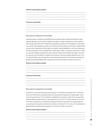 55
	Capítulo3-VisãogeraldaimplantaçãodaGovernançadeTIcomCobiT
Nível de maturidade avaliado
Processo relacionado
Descrição da avaliação da maturidade
A direção requer a revisão de indicadoresformais padronizados e lições aprendidas em cada
projeto, logo após sua conclusão. A gestão de projeto é medida e avaliada por toda a organiza-
ção e não apenas dentro da TI. Melhorias na gestão de projeto são formalizadas e comunicadas,
e os membros das equipes de projeto são treinados nessas melhorias. A área de TI implementou
uma estrutura organizacional de projeto com papéis, responsabilidades e critérios de desempe-
nho documentados. Foram estabelecidos critérios para avaliar o sucesso de cada marco. O valor
e o risco são medidos e gerenciados antes, durante e depois da conclusão do projeto. Os proje-
tos cada vez mais consideram os objetivos da empresa, não sendo apenas específicos de TI. Há
um suporte sólido e ativo dos gestores e das partes interessadas. Há treinamento relevante de
gestão de projeto planejado para a equipe do escritório de projetos e todas as áreas da TI.
Nível de maturidade avaliado
Processo relacionado
Descrição da avaliação da maturidade
Há políticas e procedimentos para aquisição de TI instituídos pela direção de TI. Essas polí-
ticas e procedimentos são guiados pelo processo geral de aquisição da organização. O pro-
cesso de aquisição de TI está totalmente integrado aos sistemas corporativos de aquisição.
Existem padrões definidos para a aquisição de recursos de TI. Os fornecedores de recursos
de TI estão integrados aos mecanismos de gerenciamento de projetos da organização, de
uma perspectiva de gerenciamento de contratos. A direção de TI comunica a necessidade do
gerenciamento adequado de aquisições e contratos em toda a área de TI.
Nível de maturidade avaliado
 