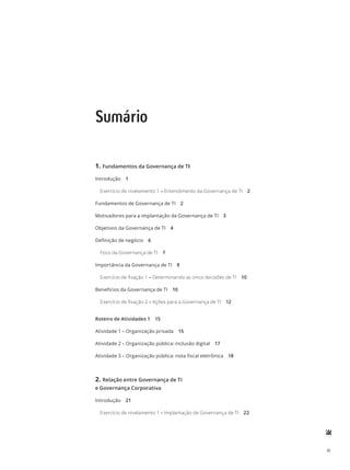 iii
Sumário
1.	Fundamentos da Governança de TI
Introdução 1
Exercício de nivelamento 1 – Entendimento da Governança de TI 2
Fundamentos de Governança de TI 2
Motivadores para a implantação da Governança de TI 3
Objetivos da Governança de TI 4
Definição de negócio 6
Foco da Governança de TI 7
Importância da Governança de TI 9
Exercício de fixação 1 – Determinando as cinco decisões de TI 10
Benefícios da Governança de TI 10
Exercício de fixação 2 – Ações para a Governança de TI 12
Roteiro de Atividades 1 15
Atividade 1 – Organização privada 15
Atividade 2 – Organização pública: inclusão digital 17
Atividade 3 – Organização pública: nota fiscal eletrônica 18
2.	Relação entre Governança de TI
e Governança Corporativa
Introdução 21
Exercício de nivelamento 1 – Implantação de Governança de TI 22
 