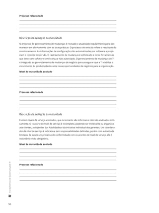 56
	FundamentosdeGovernançadeTI
Processo relacionado
Descrição da avaliação da maturidade
O processo de gerenciamento de mudanças é revisado e atualizado regularmente para per-
manecer em alinhamento com as boas práticas. O processo de revisão reflete o resultado do
monitoramento. As informações de configuração são automatizadas por software e propi-
ciam o controle de versão. O rastreamento de mudanças é sofisticado e inclui ferramentas
que detectam software sem licença e não autorizado. O gerenciamento de mudanças de TI
é integrado ao gerenciamento de mudanças de negócio para assegurar que a TI viabilize o
crescimento da produtividade e crie novas oportunidades de negócios para a organização.
Nível de maturidade avaliado
Processo relacionado
Descrição da avaliação da maturidade
Existem níveis de serviço acordados, que no entanto são informais e não são analisados criti-
camente. O relatório de nível de ser viço é incompleto, podendo ser irrelevante ou enganoso
aos clientes, a depender das habilidades e da iniciativa individual dos gerentes. Um coordena-
dor de nível de serviço é indicado e tem responsabilidades definidas, porém com autoridade
limitada. Se existe um processo de conformidade com os acordos de nível de serviço, ele é
voluntário e não obrigatório.
Nível de maturidade avaliado
Processo relacionado
 