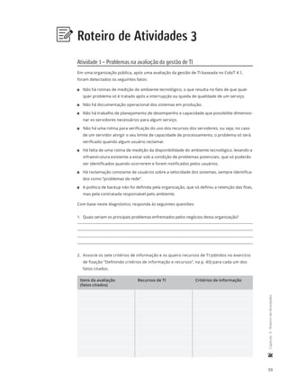 59
	Capítulo3-RoteirodeAtividades
Roteiro de Atividades 3
Atividade 1 – Problemas na avaliação da gestão de TI
Em uma organização pública, após uma avaliação da gestão de TI baseada no CobiT 4.1,
foram detectados os seguintes fatos:
11 Não há rotinas de medição do ambiente tecnológico, o que resulta no fato de que qual-
quer problema só é tratado após a interrupção ou queda de qualidade de um serviço.
11 Não há documentação operacional dos sistemas em produção.
11 Não há trabalho de planejamento de desempenho e capacidade que possibilite dimensio-
nar os servidores necessários para algum serviço.
11 Não há uma rotina para verificação do uso dos recursos dos servidores, ou seja, no caso
de um servidor atingir o seu limite de capacidade de processamento, o problema só será
verificado quando algum usuário reclamar.
11 Há falta de uma rotina de medição da disponibilidade do ambiente tecnológico, levando a
infraestrutura existente a estar sob a condição de problemas potenciais, que só poderão
ser identificados quando ocorrerem e forem notificados pelos usuários.
11 Há reclamação constante de usuários sobre a velocidade dos sistemas, sempre identifica-
dos como “problemas de rede”.
11 A política de backup não foi definida pela organização, que só definiu a retenção das fitas,
mas pela contratada responsável pelo ambiente.
Com base neste diagnóstico, responda às seguintes questões:
1.	 Quais seriam os principais problemas enfrentados pelos negócios desta organização?
2.	 Associe os sete critérios de informação e os quatro recursos de TI (obtidos no exercício
de fixação “Definindo critérios de informação e recursos”, na p. 40) para cada um dos
fatos citados.
Itens da avaliação
(fatos citados)
Recursos de TI Critérios de informação
 