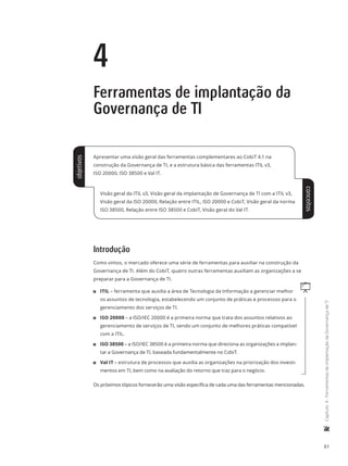61
	Capítulo4-FerramentasdeimplantaçãodaGovernançadeTI
4
Ferramentas de implantação da
Governança de TI
Apresentar uma visão geral das ferramentas complementares ao CobiT 4.1 na
construção da Governança de TI, e a estrutura básica das ferramentas ITIL v3,
ISO 20000, ISO 38500 e Val IT.
Visão geral da ITIL v3, Visão geral da implantação de Governança de TI com a ITIL v3,
Visão geral da ISO 20000, Relação entre ITIL, ISO 20000 e CobiT, Visão geral da norma
ISO 38500, Relação entre ISO 38500 e CobiT, Visão geral do Val IT.
Introdução
Como vimos, o mercado oferece uma série de ferramentas para auxiliar na construção da
Governança de TI. Além do CobiT, quatro outras ferramentas auxiliam as organizações a se
preparar para a Governança de TI.
q11 ITIL – ferramenta que auxilia a área de Tecnologia da Informação a gerenciar melhor
os assuntos de tecnologia, estabelecendo um conjunto de práticas e processos para o
gerenciamento dos serviços de TI.
11 ISO 20000 – a ISO/IEC 20000 é a primeira norma que trata dos assuntos relativos ao
gerenciamento de serviços de TI, sendo um conjunto de melhores práticas compatível
com a ITIL.
11 ISO 38500 – a ISO/IEC 38500 é a primeira norma que direciona as organizações a implan-
tar a Governança de TI, baseada fundamentalmente no CobiT.
11 Val IT – estrutura de processos que auxilia as organizações na priorização dos investi-
mentos em TI, bem como na avaliação do retorno que traz para o negócio.
Os próximos tópicos fornecerão uma visão específica de cada uma das ferramentas mencionadas.
objetivos
conceitos
 