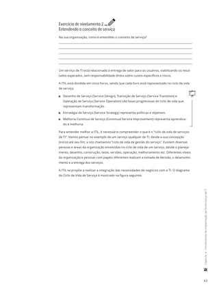 63
	Capítulo4-FerramentasdeimplantaçãodaGovernançadeTI
Exercício de nivelamento 2 e
Entendendo o conceito de serviço
Na sua organização, como é entendido o conceito de serviço?
Um serviço de TI está relacionado à entrega de valor para os usuários, viabilizando os resul-
tados esperados, sem responsabilidade direta sobre custos específicos e riscos.
A ITIL está dividida em cinco livros, sendo que cada livro está representado no ciclo de vida
de serviço.
q11 Desenho de Serviço (Service Design), Transição de Serviço (Service Transition) e
Operação de Serviço (Service Operation) são fases progressivas do ciclo de vida que
representam transformação.
11 Estratégia de Serviço (Service Strategy) representa políticas e objetivos.
11 Melhoria Contínua de Serviço (Continual Service Improvement) representa aprendiza-
do e melhoria.
Para entender melhor a ITIL, é necessário compreender o que é o “ciclo de vida de serviços
de TI”. Vamos pensar no exemplo de um serviço qualquer de TI, desde a sua concepção
(início) até seu fim; a isto chamamos “ciclo de vida de gestão do serviço”. Existem diversas
pessoas e áreas da organização envolvidas no ciclo de vida de um serviço, desde o planeja-
mento, desenho, construção, teste, versões, operação, melhoramento etc. Diferentes níveis
da organização e pessoas com papéis diferentes realizam a tomada de decisão, o desenvolvi-
mento e a entrega dos serviços.
A ITIL se propõe a realizar a integração das necessidades de negócios com a TI. O diagrama
do Ciclo de Vida de Serviço é mostrado na figura seguinte:
 