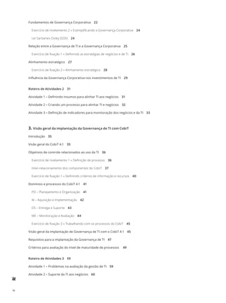 iv
Fundamentos de Governança Corporativa 22
Exercício de nivelamento 2 – Exemplificando a Governança Corporativa 24
Lei Sarbanes-Oxley (SOX) 24
Relação entre a Governança de TI e a Governança Corporativa 25
Exercício de fixação 1 – Definindo as estratégias de negócios e de TI 26
Alinhamento estratégico 27
Exercício de fixação 2 – Alinhamento estratégico 28
Influência da Governança Corporativa nos investimentos de TI 29
Roteiro de Atividades 2 31
Atividade 1 – Definindo insumos para alinhar TI aos negócios 31
Atividade 2 – Criando um processo para alinhar TI e negócios 32
Atividade 3 – Definição de indicadores para monitoração dos negócios e da TI 33
3.	Visão geral da implantação da Governança de TI com CobiT
Introdução 35
Visão geral do CobiT 4.1 35
Objetivos de controle relacionados ao uso da TI 36
Exercício de nivelamento 1 – Definição de processo 36
Inter-relacionamento dos componentes do CobiT 37
Exercício de fixação 1 – Definindo critérios de informação e recursos 40
Domínios e processos do CobiT 4.1 41
PO – Planejamento e Organização 41
AI – Aquisição e Implementação 42
DS – Entrega e Suporte 43
ME – Monitoração e Avaliação 44
Exercício de fixação 2 – Trabalhando com os processos do CobiT 45
Visão geral da implantação de Governança de TI com o CobiT 4.1 45
Requisitos para a implantação da Governança de TI 47
Critérios para avaliação do nível de maturidade de processos  49
Roteiro de Atividades 3 59
Atividade 1 – Problemas na avaliação da gestão de TI 59
Atividade 2 – Suporte da TI aos negócios 60
 