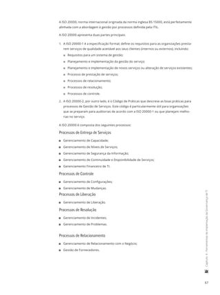 67
	Capítulo4-FerramentasdeimplantaçãodaGovernançadeTI
A ISO 20000, norma internacional originada da norma inglesa BS 15000, está perfeitamente
alinhada com a abordagem à gestão por processos definida pela ITIL.
A ISO 20000 apresenta duas partes principais:
1.	 A ISO 20000-1 é a especificação formal; define os requisitos para as organizações presta-
rem serviços de qualidade aceitável aos seus clientes (internos ou externos), incluindo:
22 Requisitos para um sistema de gestão;
22 Planejamento e implementação da gestão do serviço;
22 Planejamento e implementação de novos serviços ou alteração de serviços existentes;
22 Processo de prestação de serviços;
22 Processos de relacionamento;
22 Processos de resolução;
22 Processos de controle.
2.	 A ISO 20000-2, por outro lado, é o Código de Práticas que descreve as boas práticas para
processos de Gestão de Serviços. Este código é particularmente útil para organizações
que se preparam para auditorias de acordo com a ISO 20000-1 ou que planejam melho-
rias no serviço.
A ISO 20000 é composta dos seguintes processos:
Processos de Entrega de Serviços
11 Gerenciamento de Capacidade;
11 Gerenciamento de Níveis de Serviços;
11 Gerenciamento de Segurança da Informação;
11 Gerenciamento de Continuidade e Disponibilidade de Serviços;
11 Gerenciamento Financeiro de TI.
Processos de Controle
11 Gerenciamento de Configurações;
11 Gerenciamento de Mudanças.
Processos de Liberação
11 Gerenciamento de Liberação.
Processos de Resolução
11 Gerenciamento de Incidentes;
11 Gerenciamento de Problemas.
Processos de Relacionamento
11 Gerenciamento de Relacionamento com o Negócio;
11 Gestão de Fornecedores.
 
