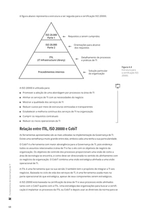 68
	FundamentosdeGovernançadeTI
A figura abaixo representa a estrutura a ser seguida para a certificação ISO 20000.
ISO 20.000
Parte 1
ITIL
(IT Infrastructure Library)
Procedimentos internos
ISO 20.000
Parte 2
Requisitos a serem cumpridos
Orientações para alcance
dos requisitos
Detalhamento de processos
e práticas de TI
Solução particular
da organização
qA ISO 20000 é utilizada para:
11 Promover a adoção de uma abordagem por processos na área de TI
11 Alinhar os serviços de TI com as necessidades do negócio
11 Mostrar a qualidade dos serviços de TI
11 Reduzir custos por meio de estruturas otimizadas e transparentes
11 Estabelecer a melhoria contínua dos serviços de TI na organização
11 Cumprir os requisitos contratuais
11 Reduzir os riscos operacionais da TI
Relação entre ITIL, ISO 20000 e CobiT
As ferramentas apresentadas são as mais utilizadas na implementação da Governança de TI.
Existe uma semelhança muito grande entre elas, embora cada uma tenha a sua particularidade.
O CobiT é a ferramenta com maior abrangência para a Governança de TI, pois endereça
todos os assuntos relacionados à área de TI e faz o elo com os objetivos de negócio da
organização. Os objetivos de controle dos processos proporcionam uma visão de como a
área de tecnologia se encontra, e como deve ser direcionada no sentido do alinhamento com
os negócios da organização. O CobiT combina uma visão estratégica alinhada a uma visão
operacional de TI.
A ITIL é uma ferramenta que na sua versão 3 também tem o propósito de integrar a TI aos
negócios. Baseada no ciclo de vida dos serviços de TI, é uma ferramenta usada mais na
parte operacional do que estratégica, apesar de seus componentes serem estratégicos.
A ISO 20000 está baseada na certificação da área de TI e seus processos estão alinhados
tanto com o CobiT quanto com a ITIL. Uma estratégia das organizações para buscar a certifi-
cação é implantar os processos da ITIL ou CobiT e depois usar as diretrizes da norma para se
Figura 4.4
Estrutura para
a certificação ISO
20000.
 