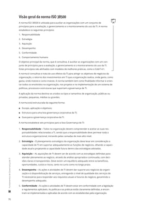 70
	FundamentosdeGovernançadeTI
Visão geral da norma ISO 38500
qA norma ISO 38500 é utilizada para auxiliar as organizações com um conjunto de
princípios para a avaliação, o gerenciamento e o monitoramento do uso da TI. A norma
estabelece os seguintes princípios:
1.	 Responsabilidade
2.	 Estratégia
3.	 Aquisição
4.	 Desempenho
5.	 Conformidade
6.	 Comportamento humano
O objetivo principal da norma, que é consultiva, é auxiliar as organizações com um con-
junto de princípios para a avaliação, o gerenciamento e o monitoramento do uso da TI.
Estes princípios são alinhados com modelos de melhores práticas, como o CobiT 4.1.
A norma é consultiva e trata do uso efetivo da TI para atingir os objetivos de negócios da
organização, o retorno dos investimentos em TI que a organização realiza, onde gasta, como
gasta, onde investe e como investe. A norma também tem como finalidade informar e orien-
tar todos os envolvidos na organização, nos projetos e na implementação de um sistema de
políticas, processos e estruturas que suportam a governança de TI.
A aplicação da norma destina-se a todos os tipos e tamanhos de organização, públicas ou
privadas, pequenas, médias ou grandes.
A norma está estruturada da seguinte forma:
11 Escopo, aplicação e objetivos;
11 Estrutura para uma boa governança corporativa da TI;
11 Guia para a governança corporativa da TI.
A norma estabelece seis princípios para a boa Governança de TI:
1.	 Responsabilidade – Todos na organização devem compreender e aceitar as suas res-
ponsabilidades relacionadas a TI, sendo que a responsabilidade deve permear toda a
estrutura organizacional, iniciando pelas camadas de mais alto nível.
2.	 Estratégia – O planejamento estratégico da organização deve levar em consideração a
capacidade de TI em suportar adequadamente as funções de negócios, olhando a capaci-
dade atual e projetando a capacidade futura dentro das estratégias adotadas.
3.	 Aquisição – As aquisições de TI devem ser de acordo com as estratégias definidas para
atender plenamente ao negócio, através de análise apropriada e continuada, com deci-
sões claras e transparentes. Deve existir um equilíbrio adequado entre os benefícios,
oportunidades, custos e riscos, tanto no curto como no longo prazo.
4.	 Desempenho – As ações e atividades de TI devem dar suporte aos negócios da organi-
zação e à disponibilização de serviços, entregando o nível de qualidade dos serviços de
TI necessários para responder aos requisitos atuais e futuros do negócio, garantindo o
desempenho adequado.
5.	 Conformidade – As ações e atividades de TI devem estar em conformidade com a legislação
e regulamentos aplicáveis. As políticas e as práticas estão claramente definidas, e encon-
tram-se implementadas e aplicadas de acordo com as estabelecidas pela organização.
 