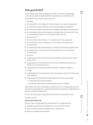 73
	Capítulo4-FerramentasdeimplantaçãodaGovernançadeTI
Visão geral do Val IT
qVal IT é um guia de processos e práticas para auxiliar os executivos da organização
a entender seus papéis e responsabilidades relacionados aos investimentos em TI.
O modelo Val IT está focado em quatro assuntos:
1.	 Estratégia:
11 Os investimentos em estratégia de TI estão alinhados com a visão da organização?
11 Os investimentos estão consistentes com os principais objetivos de negócios?
11 Os investimentos estão contribuindo para os objetivos estratégicos da organização?
11 Os investimentos estão contribuindo para a entrega de valor dos serviços de TI, com
os custos desejados e dentro de uma margem aceitável de risco?
2.	 Arquitetura de TI:
11 Os investimentos estão alinhados com a arquitetura de TI da organização?
11 Os investimentos estão consistentes com os princípios da arquitetura de TI
da organização?
11 Os investimentos estão contribuindo para a utilização consciente da arquitetura de TI?
11 Os investimentos na arquitetura de TI estão alinhados com outras iniciativas
da organização?
3.	 Valor da TI:
11 A organização tem um entendimento claro dos benefícios esperados pelos investi-
mentos em TI?
11 A organização tem um entendimento claro da responsabilidade para alcançar os
benefícios dos investimentos em TI?
11 A organização tem métricas para medir o valor que a TI agrega aos negócios?
4.	 Entrega:
11 A organização tem um entendimento sobre as entregas dos serviços de TI para supor-
te aos negócios?
11 A organização tem competência e disponibilidade de recursos para entregar:
22 A capacidade requerida pelo negócio?
22 As mudanças organizacionais requeridas para suportar o negócio?
Basicamente o Val IT foca nas decisões de investimentos em TI (A organização está inves-
tindo de forma estratégica?) e na obtenção dos benefícios esperados (A organização está
obtendo os benefícios esperados?).
O CobiT foca na execução (A organização está fazendo as coisas do jeito certo?).
qProcessos do Val IT:
Governança de Valor (VG)
Otimizar o valor na organização dos investimentos em TI da seguinte forma:
11 Estabelecer a governança, o monitoramento e uma estrutura de controle
11 Prover um direcionamento estratégico para os investimentos
11 Definir um portfólio de investimentos
 