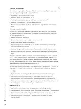 74
	FundamentosdeGovernançadeTI
qGerenciar Portfólio (PM)
Garantir que a organização tenha um portfólio de investimentos de TI alinhado aos obje-
tivos estratégicos da organização da seguinte forma:
11 Estabelecer e gerenciar perfis de recursos
11 Definir os limites dos investimentos em TI
11 Avaliar, priorizar, selecionar, adiar ou rejeitar um novo investimento de TI
11 Gerenciar completamente o portfólio de investimentos
11 Monitorar e apresentar os resultados do desempenho do portfólio de investimentos
em TI
Gerenciar Investimentos (IM)
Garantir que a organização gerencie os investimentos de TI dentro dos critérios de cus-
tos estabelecidos e com o conhecimento dos níveis de riscos associados aos investimen-
tos de TI da seguinte forma:
11 Identificar requisitos de negócios
11 Entender claramente o programa de investimentos em TI
11 Analisar alternativas de investimentos em TI
11 Definir o programa de investimento em TI e detalhar claramente os planos de negó-
cio, com os benefícios associados
11 Gerenciar o programa de investimentos em TI por meio de um ciclo de vida econômico
11 Monitorar e apresentar os resultados do desempenho do programa de investimentos
em TI
O objetivo do modelo do Val IT, criado pelo Information Technology Governance Institute
(ITGI) é auxiliar as organizações no gerenciamento dos investimentos em TI, de forma que o
valor gerado pela TI para suportar os negócios seja plenamente conhecido. O Val IT contém
um guia, processos e práticas para auxiliar os executivos no entendimento de seus papéis e
responsabilidades relacionadas aos investimentos em TI.
O modelo Val IT está focado em quatro eixos que provocam a reflexão sobre o presente da
organização em relação aos investimentos em TI, considerando as seguintes questões:
Estratégia:
11 Os investimentos em estratégia de TI estão alinhados com a visão da organização?
11 Os investimentos estão consistentes com os principais objetivos de negócios?
11 Os investimentos estão contribuindo para os objetivos estratégicos da organização?
11 Os investimentos estão contribuindo para a entrega de valor dos serviços de TI, com os
custos desejados e dentro de uma margem aceitável de risco?
Arquitetura de TI:
11 Os investimentos estão alinhados com a arquitetura de TI da organização?
11 Os investimentos estão consistentes com os princípios da arquitetura de TI da organização?
11 Os investimentos estão contribuindo para a utilização consciente da arquitetura de TI?
11 Os investimentos na arquitetura de TI estão alinhados com outras iniciativas
da organização?
 