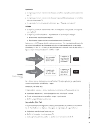 75
	Capítulo4-FerramentasdeimplantaçãodaGovernançadeTI
Valor da TI:
11 A organização tem um entendimento claro dos benefícios esperados pelos investimentos
em TI?
11 A organização tem um entendimento claro da responsabilidade de alcançar os benefícios
dos investimentos em TI?
11 A organização tem métricas para medir o valor que a TI agrega aos negócios?
Entrega:
11 A organização tem um entendimento sobre as entregas dos serviços de TI para suporte
aos negócios?
11 A organização tem competência e disponibilidade de recursos para entregar:
22 A capacidade requerida pelo negócio?
22 As mudanças organizacionais requeridas para suportar o negócio?
Basicamente o Val IT foca nas decisões de investimentos em TI (A organização está investindo
certo?) e na obtenção dos benefícios esperados (A organização está obtendo os benefícios
esperados?). O CobiT foca na execução (A organização está fazendo as coisas do jeito certo?). A
figura a seguir mostra a relação entre o Val IT e o CobiT.
Decisões e benefícios
Execução
A organização
está fazendo
a coisa certa?
A organização
está obtendo
os benefícios
esperados?
A organização
está fazendo
as coisas do
jeito certo?
A organização
está fazendo
de forma certa?
Val IT
CobiT
Para obter o retorno dos investimentos de TI, o Val IT deve ser aplicado nas organizações
através dos processos apresentados a seguir.
Governança de Valor (VG)
O objetivo deste processo é otimizar o valor dos investimentos em TI da seguinte forma:
11 Estabelecer a governança, o monitoramento e uma estrutura de controle;
11 Prover um direcionamento estratégico para os investimentos;
11 Definir um portfólio de investimentos.
Gerenciar Portfólio (PM)
O objetivo deste processo é garantir que a organização tenha um portfólio dos investimen-
tos de TI alinhado com os objetivos estratégicos da organização, da seguinte forma:
11 Estabelecer e gerenciar perfis de recursos;
11 Definir os limites dos investimentos em TI;
11 Avaliar, priorizar, selecionar, adiar ou rejeitar um novo investimento de TI;
Figura 4.7
Relação entre Val IT
e CobiT.
 