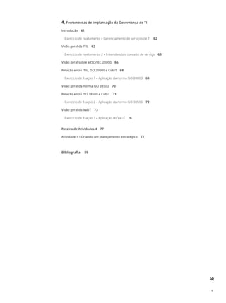 v
4.	Ferramentas de implantação da Governança de TI
Introdução 61
Exercício de nivelamento – Gerenciamento de serviços de TI 62
Visão geral da ITIL 62
Exercício de nivelamento 2 – Entendendo o conceito de serviço 63
Visão geral sobre a ISO/IEC 20000 66
Relação entre ITIL, ISO 20000 e CobiT 68
Exercício de fixação 1 – Aplicação da norma ISO 20000 69
Visão geral da norma ISO 38500 70
Relação entre ISO 38500 e CobiT 71
Exercício de fixação 2 – Aplicação da norma ISO 38500 72
Visão geral do Val IT 73
Exercício de fixação 3 – Aplicação do Val IT 76
Roteiro de Atividades 4 77
Atividade 1 – Criando um planejamento estratégico 77
Bibliografia  89
 