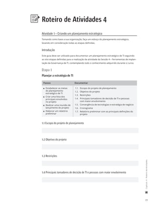 77
	Capítulo4-RoteirodeAtividades
Roteiro de Atividades 4
Atividade 1 – Criando um planejamento estratégico
Tomando como base a sua organização, faça um esboço do planejamento estratégico,
levando em consideração todas as etapas definidas.
Introdução
Este guia deve ser utilizado para documentar um planejamento estratégico de TI seguindo
as oito etapas definidas para a realização da atividade da Sessão 4 – Ferramentas de implan-
tação da Governança de TI, contemplando todo o conhecimento adquirido durante o curso.
Etapa 1
Planejar a estratégia de TI
Passos Documentar
11 Estabelecer as metas
do planejamento
estratégico de TI
11 Criar uma lista dos
principais envolvidos
no projeto
11 Realizar uma reunião de
lançamento do projeto
11 Elaborar um relatório
preliminar
1.1.	 Escopo do projeto de planejamento
1.2.	 Objetivo do projeto
1.3.	 Restrições
1.4.	 Principais tomadores de decisão de TI e pessoas
com maior envolvimento
1.5.	 Convergência de tecnologias e estratégia de negócio
1.6.	 Cronograma
1.7.	 Relatório preliminar com as principais definições do
projeto
1.1 Escopo do projeto de planejamento
1.2 Objetivo do projeto
1.3 Restrições
1.4 Principais tomadores de decisão de TI e pessoas com maior envolvimento
 
