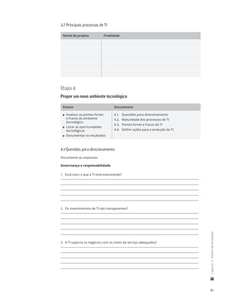 81
	Capítulo4-RoteirodeAtividades
3.7 Principais processos de TI
Nome do projeto Finalidade
Etapa 4
Propor um novo ambiente tecnológico
Passos Documentar
11 Analisar os pontos fortes
e fracos do ambiente
tecnológico
11 Listar as oportunidades
tecnológicas
11 Documentar os resultados
4.1.	 Questões para direcionamento
4.2.	 Maturidade dos processos de TI
4.3.	 Pontos fortes e fracos da TI
4.4.	 Definir ações para a evolução da TI
4.1 Questões para direcionamento
Documente as respostas.
Governança e responsabilidade
1.	 Está claro o que a TI está executando?
2.	 Os investimentos de TI são transparentes?
3.	 A TI suporta os negócios com os níveis de serviço adequados?
 