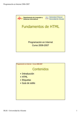 Programación en Internet 2006-2007
DLSI - Universidad de Alicante 1
Departamento de Lenguajes y
Sistemas Informáticos
Fundamentos de HTML
Programación en Internet
Curso 2006-2007
Programación en Internet – Curso 2006-2007
Contenidos
• Introducción
• HTML
• Etiquetas
• Guía de estilo
 
