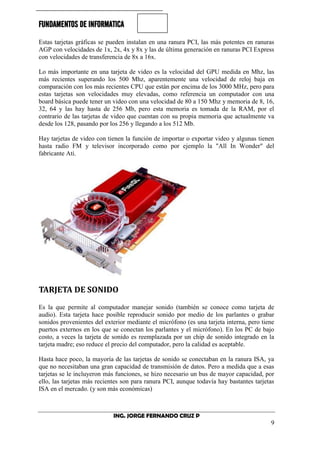 FUNDAMENTOS DE INFORMATICA
ING. JORGE FERNANDO CRUZ P
9
Estas tarjetas gráficas se pueden instalan en una ranura PCI, las más potentes en ranuras
AGP con velocidades de 1x, 2x, 4x y 8x y las de última generación en ranuras PCI Express
con velocidades de transferencia de 8x a 16x.
Lo más importante en una tarjeta de video es la velocidad del GPU medida en Mhz, las
más recientes superando los 500 Mhz, aparentemente una velocidad de reloj baja en
comparación con los más recientes CPU que están por encima de los 3000 MHz, pero para
estas tarjetas son velocidades muy elevadas, como referencia un computador con una
board básica puede tener un video con una velocidad de 80 a 150 Mhz y memoria de 8, 16,
32, 64 y las hay hasta de 256 Mb, pero esta memoria es tomada de la RAM, por el
contrario de las tarjetas de video que cuentan con su propia memoria que actualmente va
desde los 128, pasando por los 256 y llegando a los 512 Mb.
Hay tarjetas de video con tienen la función de importar o exportar video y algunas tienen
hasta radio FM y televisor incorporado como por ejemplo la "All In Wonder" del
fabricante Ati.
TARJETA DE SONIDO
Es la que permite al computador manejar sonido (también se conoce como tarjeta de
audio). Esta tarjeta hace posible reproducir sonido por medio de los parlantes o grabar
sonidos provenientes del exterior mediante el micrófono (es una tarjeta interna, pero tiene
puertos externos en los que se conectan los parlantes y el micrófono). En los PC de bajo
costo, a veces la tarjeta de sonido es reemplazada por un chip de sonido integrado en la
tarjeta madre; eso reduce el precio del computador, pero la calidad es aceptable.
Hasta hace poco, la mayoría de las tarjetas de sonido se conectaban en la ranura ISA, ya
que no necesitaban una gran capacidad de transmisión de datos. Pero a medida que a esas
tarjetas se le incluyeron más funciones, se hizo necesario un bus de mayor capacidad, por
ello, las tarjetas más recientes son para ranura PCI, aunque todavía hay bastantes tarjetas
ISA en el mercado. (y son más económicas)
 