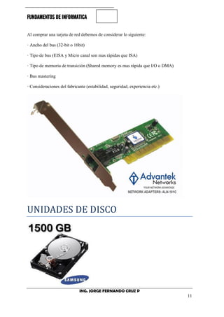FUNDAMENTOS DE INFORMATICA
ING. JORGE FERNANDO CRUZ P
11
Al comprar una tarjeta de red debemos de considerar lo siguiente:
· Ancho del bus (32-bit o 16bit)
· Tipo de bus (EISA y Micro canal son mas rápidas que ISA)
· Tipo de memoria de transición (Shared memory es mas rápida que I/O o DMA)
· Bus mastering
· Consideraciones del fabricante (estabilidad, seguridad, experiencia etc.)
UNIDADES DE DISCO
 