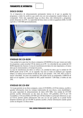 FUNDAMENTOS DE INFORMATICA
ING. JORGE FERNANDO CRUZ P
12
DISCO DURO
Es el dispositivo de almacenamiento permanente interno en el que se guardan los
programas y todos los archivos que usted crea con esos programas cuando trabaja en el
computador. Entre más capacidad tenga un disco dura, más información y programas
puede almacenar en el PC. La capacidad del disco duro se mide en gigabytes (GB). Un GB
equivale a 1.024 MB aproximadamente.
UNIDAD DE CD-ROM
Esta unidad sirve para leer los discos compactos (CD-ROM) en los que vienen casi todos
los programas y para escuchar CD de música en el PC. La velocidad de una unidad de CD
ROM depende dos factores: la tasa de transferencia de datos (lo más importante y el único
dato que le mencionarán) y el tiempo de acceso.
La tasa de transferencia de datos se refiere a la cantidad de datos que la unidad de CD
ROM puede enviar al PC, en un segundo. Esa tasa se mide en kilobytes por segundo
(kbps) y se indica con un número al lado de un X, por ejemplo : 16X, 24X, 48X..(a más X,
mayor velocidad). Así pues una unidad de 24X puede enviar al computador 3.6000 kb de
datos en un segundo y una unidad de 48X, puede transferir 7.200 kbps, el doble de una
24X.
UNIDAD DE CD-RW
Es la que permite en un disco compacto, como el CD ROM o el CD de música, escribir y
guardar información; tiene las ventajas tradicionales de esos discos, como durabilidad y
una gran capacidad de almacenamiento de datos (650 MB). Una unidad de CD RW
permite escribir información en dos tipos de discos: CD grabables (CD R por CD
recordable) y CD reescribible (CD RW por CD Rewritable) La principal diferencia es que
un CD R, permite grabar información sólo una vez (lo que graba no se puede borrar
después) mientras que un CD RW le permite escribir y borrar información cuando quiera
(como un disquete o el disco duro)
 